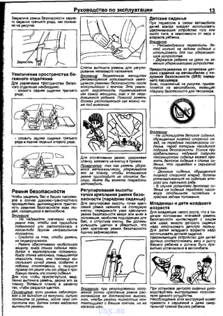 Закрепите ремни безопасности задне­
го сиденья третьего ряда, как nоказа-
но на рисунке. ·
Увеличение пространства ба~
гажноrо отделения
Дnя уваличения nространства баГаж­
ного отделения необходимо:
- сnожить заднее сиденье третьего
ряда;
Ремни безоnасности
Чтобы защмтить Вас и Ваших nассажи­
рое в сnучае дорожно-трансnортного
~~=~· re~~~e~~~=дей, находящихся в автомобиле.
Внимание:
~девайтв плечевую часть
ремня так, чтобы она проходила
подмышкой или располагалась в
каком-либо другом неправипьном
положении.
- Следите за тем, чтобы ремень
не перекручивался.
- РеМень обесnечивает наибольшую
защиту, когда спинка сиденья нахо­
дится в верmикалыюм положении,
Когда спинка наклонена, повышается
оnасность того. что пассажир вы­
скользнет из-под ремня, особенно е
лобовом столкновении, и попучит
r;::;%::'нf:ьм~:uи;~У;?(rJ:::Я:и-
Дnя того чтобы пристегнуться, мед-
Для отстеrиеания ремня, удерживая
планку, нажмите на кнопку е пряжке.
Примечание: так как ремень убира­
ется автоматически, удерживаUте
его за планку, чтобь, втягивание
':/n'";:o~ :О~х~л~;:тс::'~=ди~~
автомобиль.
Регулирование высоты
точки крепления ремня безо­
пасности (передние сиденья)
Для регулировЮО! вЫСоты ТОЧЮО! креп­
ления ремня нажмите на стоnорную
кноnку, nередвиньте узел креnлания
ремня безопасности вверх нли вниз в
положение, неиболее nодходящее для
Вас, и отпустите кноnку. Вы должны
услышать щалчок и убедиться, что
узел креnления ремня безоnасности
nрочно зафиксирован.
~~~~~ЫВ~~:Jе:~:·к:е~~~~~л: L-----'-----'--'-----'
так, чтобы раздался щелчок.
Поимечание: если ремень заблоки~
ван и не выходит из катушки, сильно
потянитв за ремень, после чего от­
пуститв его. Затем снова медленно
вытяните ремень.
Внимание: при регупироеании поло­
жения точки крепления ремня рас­
полагайте ее достатОчно высоко,
так, чтобы ремень полностью кон­
тактировал с Вашим плечом, но не
касался шеи.
13
Детские сиденья
При перевозке в своем автомобиле
детей всегда сnедует использовать
удерживающие· устро11стsа того или
иного типа, в зависимости от веса и
возраста ребвtiка.
внимание:
- Рекомендуется перевозить де­
тей только на заднем сиденье и
ист;тьзовать для них удерживаю­
щие устройства.
- Держание ребенка на руках не за­
менит удерживающего устройства.
Внимание
- Не используйте детские сиденья,
обращенные лицевой стороной на­
зад, на переднем пассажирском си-
~~~к:~оп=~ :CS:л':",;gZ
срабать1вании надувной nодушки
пассажирского сиденья мажет при­
жать детсков сиденье к спинке си­
денья, что приведет к серьезной
травме.
- Детские сиденья, обращенные
лицевой стороной вперед, должны
устанавливаться на сиденьях вто­
рого (mu третьего ряда.
- В случае установки детского си­
денья на сиденье переднего пасса­
жира отодвиньте последнее в
крайнее заднее положение.
Младенцы и дети младшего
возраста
Для младенцев такого роста, что е си­
дячем положении плечевой ремень
безопасности контекrирует с лицом
нли шеей, вместо детского СИДВtiЬЯ
надо исnользовать детскую люльку.
Для детей младшего возреете надо
использовать детское сиденье.
Удерживающее устройство АЛЯ детей
должно соответствовать весу и росту
Вашего ребенка и должно быть пра­
вильно установлено в автомобнле.
При установка детского сиденья руко­
еодствуйтеоь инструкциями изготови-
теля данного устройства. _ .
Несоблюдение этих инструкций может
привести к серьезной и даже смер­
тельной травме Башего ребвtiка,
vnx.su
 