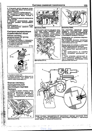 Система снижения токсичности 133
8. Установите частоту вращения колен­
чатого ·вала 3000 об/мин nри выключен­
ных потребителАх.
Сnустя 1 минуту в трубках аакуум?
Да • nроверьте 2-ходовой клаnан. Сис­
тема улавливания nаров томива в
nорядке.
Нет· nроверьте замените а~СКУМУлятор
паров томива.
9. Измерьте соnротивление между
выводами раэъ6ма эnектроnневмок­
лаnвна.
Сопротштвнив .....................:•....зз Ьм
При необходимости замените 3JieК·
тропневмокnаnан.
Система рециркуляции
отработавших газов
Клапан системы
рецИркуляции ОГ (D17A)
Снятие и установка
1. Отсоедините nровод от отрицатель­
ной клеммы аккумуляторной батареи.
2. Отсоедините разъ&м клаnана.
3. Отверните гаики (А).
Момент затяжки •..................•... 21 Н м
4. Снимите клаnан (8).
5. Сборку nроизводите в обратной nо­
следовательности. При сборке уста­
новите новую nрокладку (С).
Клапан системы
при нудительной
вентиляции картера
Проверка
1. Проверьте клаnан системы прину­
дитеnьной вентиляции картера, его
разъем на отсутствие nовреждений.
Проверьте герметичность шлангов
системы nринудительном вентиляции
картера.
Двигатепь К2ОА.
2. Установита частоту вращения хоnо­
стого хода, cnltfU nережмите рухоА
либо nлоскогубцами wnaнr между
клаnаном и впускным коrtnектором и
убедитась в наличии звуков, nохожих
на щелчки, nри работе клаnана.
Двигатель D17A.
ДвиrаТ811ь К20А.
При отсутстаии · щелкающих зеукоа
проверьте умотнитеnьные кольца
клаnана на отсутствие nовреждений.
При необходимости замените клаnан
и nроизведите nроверку nовторно.
Примечанне по установке вnускно­
I"С! коnлекторе
При установке вnускного коллектора
исnользуйте новую nрокладку и новое
уплотнительное кольцо.
Примечанне по снятию и установке
корnуса дроссельной заслонки
1. Без необходимости не регулируй­
те стоnорный винт дроссельной за­
слонки.
2. Без необходимости не снимайте
датчик nоложения дроссельной за­
слонки.
3. После установки дроссельной за­
слонки выполните операции, оnисан­
ные в nодразделе "Регулировка троса
дроссельной заслонки".
Схема системы nринудительном вентиляции картера двигателя D17А.
1 • клапан системы принудительной вентиляции картера, 2 • вентиnяци·
онная трубка, 3 • вnускном коnnектор.
vnx.su
 