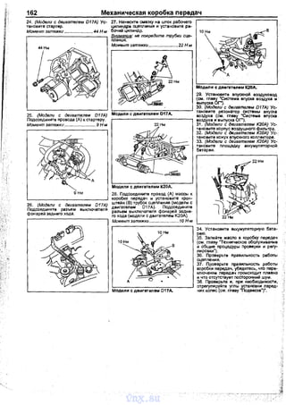 162 Механическая коробка передач
24. (Модели с двигателем D17A) Ус­
тановите стартер.
Моме11т затяжки ....................... 44 Н м
27. Нанесите смазку на шток рабочего
цилиндра сцеnления и установите ра­
бочий цилиндр.
г----------------т Внима11ие: не nовредите трубки сце-
пления.
Момент эатяжки ........................22 Н м
25. (Модели с двигателем D17A) Модели с двигателем D17A.
Подсоедините провода (А) к стартеру.
Момент затяжки ......................... 9 Н-м 22 Нм
А
9 нм
26. (Модели с двигателем D17A)
Подсоедините разъем выключателя
фонарей заднего хода.
Модели с двигателем К20д.
28. Подсоедините nровод (А) массы к
коробке nередач и установите крон­
штейн (В) трубок сцеnnения (модели с
двигателем 017А). Подсоедините
разъем выключателя фонарей задне­
rо хода (модели с двигателем К20А).
Момент затяжки ........................10 Н-м
Модели с двигателем D17A.
10 Нм
Модели с двигателем К2DА.
29. Установите вnускной воздуховод
(см. главу "Система впуска воздуха и·
выпуска ОГ").
30. (Модели с двигателем D17A) Ус­
тановите резонатор системы впуска
воздуха (см. главу "Система вnуска
воздуха и выпуска ОГ").
31. (Модели с двигателем К20А) Ус­
тановите корпус воздушного фильтра.
32. (Модели с двигателем К20А) Ус-.
таноаите кожух впускного коллектора.
33. (Модели с двигателем К20А) Ус­
тановите площадку аккумуляторной
батареи.
34. Установите аккумуляторную бата­
рею.
35. Заnейте масло в коробку передач
(см. главу "Техническое обслуживание
и общие процедуры Проверки и регу­
лировки").
36. Проверьте Правильнасть работы
сцеnления.
37. Проверьте nрааильностъ работы
коробки передач, убедитесь, что nере­
ключенив лередач происходит nлавно
и что отсутствует посторонний шум.
38. Проверьте и, при необходимости,
отрегулируйте углы установки nеред­
них колес (см. главу "Подвеска")".
vnx.su
 