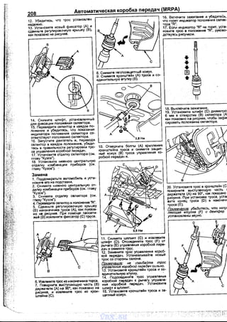 208
12. Убедитесь, что трос установлен
надежно.
13. Установите новый фиксатор (А) и
сдвиньте регулировочную крышку (В),
как nоказано на рисунке.
в
16. Включите зажигание и убедитеёь,
что горит индикатор nоложения селек­
тора "R"'.
17. Если индикатор "R" не горит, уста­
новите трос в nоложение "R', руково­
дствуясь рисунком.
•••[В]
•
18. Выключите зажигание.
19. Установите uлифт (С) диаметро1
6 мм в отверстие (В) селектора (А
как nоказано на рисунке, чтобы зафи1
сировать nоложение селектора.
14. Снимите штифт, установленный
для фиксации положения селектора.
15. Переведите селектор в каждое nо­
ложение и убедитесь, что nоказания
индикатора nоложения селектора со­
ответствуют nоложению селектора.
16. Заnустите двигатель и, nереводя. L---------------'
селектор в каждое nоложение, убеди­
тесь в nравильнести регулировки тро­
са управления коробкой nередач.
17. Установите отделку селектора (см.
главу "Кузов").
18. Установите нижнюю центральную
отделку комбинации nриборов (см.
главу 'Кузов"). · ,
Замена
1. Поддомкратьте автомобиль и уста­
новите его на nодставки.
2. Снимите нижнюю центральную от­
делку комбинации nриборов (см. главу
"Кузов").
3. Снимите отдеnку селектора (см.
главу 'Кузов").
4. Переведите селектор в положение "R'.
5. Сдвиньте регулировочную крышку
(В) наконечника троса (А),· как nоказа­
но нв рисунке. При помощи nассати­
жей (D) извлеките фиксатор {С) т~са.
D
с
в
1О. Отверните боnты (А) креnления
кронwгейна троса и снимите защит­
ный кожух (В)_ троса уnравления ко­
робкой передач и.
11. Снимите шnлинт (С) и- извлеките
штифт (D). Отсоедините трос {F) от
рычага (Е) управления коробкой nере­
дач и снимите трос.
12. Замените трос уnравления короб­
кой nередач. Устзнавnивайте новый
трос со стороны салона.
Примечание: не · изгибайте трос
управления коробкой передач сильно.
13. Установите кронштейн троса и со-
единительную втулку. •
6. Извnеките трос из наконечника торса.
7. Поверните выстуnающую часть (В)
держателя (А) на 90", как nоказано на
рисунке, и извлеките трос из крон­
штейна (С).
14. - Подсоедините трос управления
коробкой nередач к рычагу уnравле­
ния коробкой nередач. Установите
штифт и шnлинт.
15. Установv.те кроншrейн троса и за­
щитный кожух.
20. Установите трос в кронштейн (С
nоверните выстуnающую часть 1
держателя (А) на 90', как nоказано
рисунке. При установке троса, уста1
вите конец троса (D) в наконечf
троса(Е).
Примечание: убедитесь, что напр
ляющая втулка (F) и демпфер
установлвны верно.
vnx.su
 