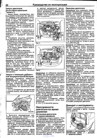 22 Руководство по эксплуатации
Запуск двигателя
(если свечи зажигания
"залиты")
(к жесткой неподвижной, нескра­
шенной металлической детали дви­
гателя автомобиля с разряженной
аккумуляторной батареей (рекомен­
дуемая точка подсоединения nока­
зана на рисунке).
Перегрев двигателя
Поимечанив: вели указатель темпе­
ратурь, охлаждающей жидкости дви­
гателя показывает перегрев, Вы
чувстеуете потерю мощности или
если слышен шум типа легкого ме­
1. нажав педало. акселератора, nро­
ворачивайте коленчатый вал двигате­
ля, переведя ключ зажига~я в nоло­
жение "STдRт· nриблизительно в ое­
чение 1О секун,ц. Не качайте педаль,
nросто держите ее нажатой.
г------------, таллического стука, то двигатель,
2. Отnустите ключ зажигания и педаль
акселератора. Затем nопробуйте за­
nустить двигатель, не нажимая nедаль
акселератора.
3. Если двигатель не запускается в
течение 10 секунд проворачивания
коленчатого вала, то отnустите ключ
зажигания и подождите несколько
~-инх;.~робуйте заnустить двигатель.
Если двигатель не. заnускается, то:
а) Выверните свечи зажигания и вы-
~)~":J:е~~~:~е~~~~~:~Зния в nо-
ложение
6
START" nрибnизитеnьно
на 10 секунд, держа педаль акселе­
ратора нажатой.
а) Ус.тановите свечи зажигания.
5. Поnробуйте заnустить двигатель, не
нажимая nедаль акселеретора.
Если двигатель все еще не заnускает­
ся, то он неисnравен и требует регу­
лировки или рамонта.
Внимание: не nроворачивайте колен­
чвтый вал двигателя болев 10 св- е
кунд за один fJ8З. Это может при­
вести к лерегреву cmapmep8 и оо­
еРинений электрической цвли.
~К~~~~;ре::;tс~е~:;:о~~~~ни; '='ти"'п:-:2:-.- - - - - - - - - - '
(буксировки).
Заnуск с помощью добавоч­
ной аккумуляторной батареи
Внимание: напряжение добавочной
аккумуляторной батареи должно
быть 12 В. Не лроизаодитв запуск с
помощью добавочной аккумулятор.
ной батареи, если Вы не уверены в
соответс:твии вв параметров необ­
ходиМым.
1. (Тип 1) Отсоедините три фиксвтора
и снимите крышку, как nоказано на ри­
сунке.
2. Выnолните nодсоединение ком­
nлекта лроводоs для заnуска s сле­
дующей nоследовательности:
а) Подсоедините сnерва зажим nро­
вода к nоложительной клемме раз­
ряженной аккумуляторной батареи
(Ф), а затем к полОжительной клем­
ме добавочной аккумуляторной ба­
тареи (Ф).
б) Подсоедините сначала зажим
nровода к отрицательной клемме
добавочной аккумуляторной бата­
реи (Ф), а только затем к массе (®)
Примечанче: во избежанив серьезной
травмы при выполнении соединений
не нахлоняUтесь н:ад аккумуляторной
батареей и 1-18 допускайте случайно­
го прикосновения кабелей или зажи­
мов к чему-либо, кроме соотеетст-
ifа=и и~~лм':~~~. аккумуляторной
Внимание: не подсоединяйте кабель
рядом с какой-либо деталью, кото­
рая может дви~аты:я при проворачи­
вании коленчатого вала двигателя.
7. Заnустите двигатель обычным спо­
собом. После запуска он должен ра­
ботать на ражиме 2000 об/мин в тече­
ние нескольких минут.
8. Осторожно отсоедините кабели:
сначала Отрицетельный, затем поло­
жительный.
9. (Тип~) Установите крышку.
Неисправности
двигателя во время
движения
Остановка двигателя
во время движения
1. Постеnенно снизьте скорость. Отее­
дите·автомобиль в безопасное место.
2. Включите аварийную сигнализацию.
3. Попробуйт~ заnустить двигатель.
gff~г~~~~e:ycи'Jru~e:JP~OO:~~~~
рулевого управления не -:Jiдут ра­
ботать, поэтому рулевое УП!J8SЛе­
ние и тормозная система потребу­
ют больших усилий со стороны во­
дителя, чем обычно.
вероЯтно, пврегрелся.
1. Отведите автомобиль в безопасное
место. Установите селектор АКПП в
положение "Р" или рычаг переключе­
ния передач в нейтральное положе­
ние и включите стояночный тормоз.
2. Выключите кондиционер, если он
~~~~ие~з--под капота вырывается ох­
ла)IIДающая жидкость или пар, двига­
теllь 1-!еобходи·мо остановить. Перед
открыванием капота подождите до тех
пор, пока кипение уменьшится.
Если охла)IIДающая жидкость не кипит
и не выnлескивается, оставьте двига­
тель работающим.
Внимание: во избежанив термических
ожогов оставьте капот закрытым
дО тех пор, пока будет выходить
пар. вь,ходящий пар ·или охлаждаю­
щая жидкость являются признаком
очень высокого давлв1-1ия.
4. Убед.,;есь, чтО венnлляrор сис:темы
охлаждения работает. Визуально про­
верьте наличие очевидных утечек из ра­
диатора, шлангов и под автомобилем.
~:~z::~:ие :cig~~~~:Ь~Z~
вели он работал на охлажде1-1ие.
Внимание: будьте остороЖны, при
работающем двигателе держите ру·
ки и одежду подапьшв от веl-!mиля­
то!J8 и ремней приводв.
5. Сели наблюдается утечка охлаж­
дающей жидкости, то немедленно ос­
тановите двигатель.
6. Если утечек нет, то проверьте рас­
ширительный бачок. ЕсЛи он пустой,
то добавьте охла)IIДающую жидкость
во sрамя работы двигателя. Наполни­
те его приблизительно до половины.
nоимечение: не пытайтесь снять
крышку запивной горПОдjJНЫ радиато­
ра, когда двигатель и радиатор горR­
чив. Можно получить сиЛЫ/Ьiй ожог.
7. После того как темnература охлаж­
двющей жидкости станет нормальной,
снова проверьте уровень охлаждаю­
щей жидкости е расширительном бач­
ке. Если необходимо, дополните его до
полоВины. Большая потеря охлаждаю­
щей жидкости означает наличие утечки
е систаме охла)IIДения двигателя.
Домкрат и инструменты
Домкрат и инструменты хранятся в ба­
гажном отделении в месте, nоказан­
ном на рисунка.
-..,.=----."..",..--,.-....,
vnx.su
 