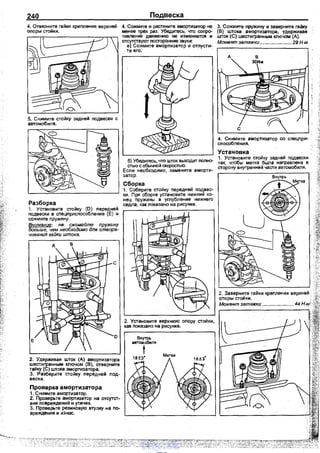 240
4. Отверните гайки креnления верхней
оnоры стойки.
Разборка
1. Установите стойку (D) nередней
подвески в сnеЦnрисnособление (Е) и
сожмите nружину.
Внимание: нв сжимайте пр}'жину
больше, чем необходимо для отвора­
чивания гайки штока.
2. Удерживая шток (А) амортизатора
шестигранным ключом (В), отверните
гайку (С) штока амортизатора.
3. Разберите стойку nередней nод­
вески.
Проверка амортизатора
1. Снимите амортизатор.
2. Проверьте амортизатор на отсутст­
вие nовреждений и утечек.
3. Проверьте резиновую втулку на nо­
вреждение и износ.
Подвеска
4. Сожмите и растяните амортизатор не
менее ~ раз. Убедитесь, что соnро­
тивление движению не изменяется и
отсутствуют nосторонние звуки:
е) Сожмите амортизатор и отnусти-
те его. ·
б) Убедитесь, что urroк выходит nолно­
стью с обычной скоростью.
Если необходимо, замените аморти­
затор.
Сборка
1. Соберите стойку nередней nодвес­
ки. При сборке установите нижний ко­
нец nружины в углубление нижнего
седла, как nоказано на рисунке.
3. Сожмите nружину и заверните гайку
(В) штока амортизатора, удерживая
шток (С) шестигранным ключом (А).
Момент затяжки ....................... 29 Н м
д
4. Снимите амортизатор со спецnри­
сnособления.
Устаковка
1. Установите стойку задней подвески
так, чтобы метка была наnравлена в
сторону внутренней части автомобиля.
vnx.su
 