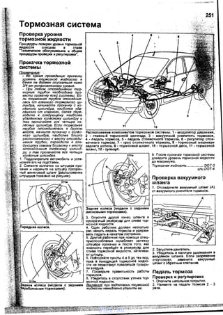 251
Тормозная система
Проверка уровня
тормозной жидкости
nроцедуры поверки уровня тормозной
жидкости описаны ·в главе
"Техничесо<ае обСnуживзние и обЩие
процедуры проверки и регулировки".
Прокачка тормозной
системы
Примечание: .
- Во время лр(>ввдения прокачки
уровень тормозной жидкости е
бачке .на должен опускаться· ниже
314 от установленного уровня.
- При любом отсоединении тор­
мозных трубок необходимо про­
вести прокачку есей системы. Ес­
ли тормозная трубка отсоединя­
лась от глевного тормозного ци­
линдра, начинайте прокечку с ко­
лl!сного цилиндра, наиболее уда­
лl!нного от главного, далее пере­
ходите к следующему наиболее
удалl!нному колl!сному цилиндру и
так прокачайте все четыре ко­
л!Эсньiх цилиндра. Если тормозная
трубка оrт;оединялась в другом
месте, начните прокачку с колl!с­
ного цилиндра; наиболее близко
расположенного к месту отсоеди­
нения трубки, перейдите к сле­
дующему самому близкому к месту
отсоединения копl!сному цилинд­
ру, и так прокачайте есе четыре
колl!сные цилиндра.
1. Подцомкратьте автомобиль и уста­
новите его на подстаеки.
2. Снимите колпачок со штуцера nро­
качки и наденьте на штуцер прозрач­
ный виниловый шланг (расположение
показано на рисунке).
Расположение компонентов тормозной снстемы. 1 - модулятор давления,
2 - главный тормозной цилиндр, 3 - вакуумный усилитель тормозов,
4 - педаль тормоза, 5 - педаль стояночного тормоза, 6 - регулятор стоя­
ночного тормоза, 7 • трос стояночного тормоза, 8 - тормозной механизм
заднего колеса, 9- тормозной шланг, 10- тормозной днск, 11 -тормозной
шланг, 12- суппорт.
Задние колеса (моАВЛН с задними
дисковыми тормозами).
3. Опустите другой конец шланга в
прозрачный резервуар для слива тор-
мозной жидкости. '
4. Один работник должен несколько
раз нажать педаль тормоза и удержи­
вать педаль в нажатом состоянии.
5. Другой работник nри nомощи спец­
nриспособпения ослабляет затяжку
штуцера прокачки и после того, как
жидкость перейдЕ!т в резервуар для
слива тормозной жидкости, затягива­
ет штуцер.
6. Повторяйте nунКТЪ! 4 и 5 до тех пор,
пока в выходящей тормозной жидко­
сти не перестанут пояsляться пузьrрь­
ки воздуха.
7. Проверьте nравильность работы
тормозов.
8. Убедитесь в отсутствии утечек тор­
мозной жидкости.
Внимание: при подтекании тормозной
жидкости немедленно удалите ее.
9. После прокачки тормозной системы
дозедите уровень тормозной жидкости
до максимума.
Тормозная жидкость ................. DO Т-3
ц,ли DOT-4
Проверка вакуумного
шланга
1. Отсоедините вакуумный шланг (А)
от вакуумного усилителя тормозов.
А
2. Запустите двигатель.
з. Убедитесь в наличии разрежения в
вакуумном шланге. Если разрежени!
отсутствует, замените вакуумНЬIИ
шланг с обратным клапаном.
Педаль тормоза
Проверка и регулировка
1. Отогните напольное покрытие.
2. Нажмите на педаль тормоза 2 - 3
раза. ·
vnx.su
 