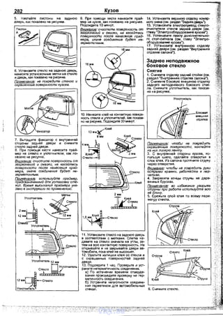 282
5. Наклейте nистоны на заднюю
дверь, как nоказано на рисунке.
6. Установите стекло на заднюю дверь,
нанесите установочные метки на стекло
и дверь, как nоказано на рисунке.
Примечание: не повредите стекло и
окрашенные поверхности кузова.
7. Вытащите фиксатор с внутренней
стороны задней двери и снимите
стекло задней двери.
8. При помощи кисти нанесите прай­
мер на стекло и уплотнители, как по­
казана на рисунке.
Внимание: очистите поверхность от
загрязнений и смазки, не касайтвсь
поверхности после нанесе1шя прай­
мера, иначе соединение будет не-
герметичным. -
Примечание: используйте праймер,
предназначттый для установки ст/1-
коп. Время высыхания праймера ука­
зано е инструкции по применению.
Уnлотнитель
2мм~~12 мм
Стекло
Уnлотliитель
Уnлотнитель 12 мм
"'то..... .-. М УГjЛОтнитель
~
12ммгJ-С1lСтекло
!Уnлат~
Кузов
9. При nомощи кисти нанесите прай­
мер на кузов, как показано на рисунке.
Подождите 1О минут.
ВNимание: очистите поверх~<ость от
загряшений и смазки, не касайтесь
поверх~<ости после NaNeceнuя прай­
мера, иначе соедиNеNие будет не­
герметичNЬIМ.
16 мм
10. Нанесите клей на контактную поверх­
ность стекла и уnлотнителей, как показа­
но на рисунке. Подождите ЗО минут.
_ _......Клей
13 MMJI(
....В мм
4мм~
Клей/
Стекло-
Клей
2 мм
,.JlL~J.:~
,мм,Кл{1-1,5~ Стекло
11. Установите стекло на заднюю дверь
в соответствии с метками. Слегка на­
давите на стекло сначала на уrлы, за­
тем на всю контактную поверхность. Не
открывайте и не закрывайте двери ав­
томобиля, nока клей не высохнет.
12. Удалите -излишки клея со стекла и
с окрашенных поверхностей задней
двери.
13. Подождите 1 час. Проверьте и уст­
ранитенегерметичность соединения.
а) По истечении времени отаерде­
вания nроизведите проверку на гер­
метичность соединен!Ия.
б) Устраните неnлотности соедине­
ния герметиком для автомобильных
14. Установите верхнюю отделку номер­
ного знака (см. раэдеn ''Задняя дверь1.
15. Установите электропривод стекnо­
очистителя стекла задней двери (см.
главу "Электрооборудование кузова").
16. Установите лампу дополнительно­
го стоn-сигнала (см. главу "Электро­
оборудование кузова").
17. Установите внутреннюю отделку
задней двери {см. раэдеn "Внутренняя
отделка салона").
.Заднее неподвижное
боковое стекло
Снятие
1. Снимите отделку задней стойки (см.
раздел "Внутренняя отделка салона").
2. Снимите боковую внешнюю отделку
заднего неnодвижного бокового стек­
ла. Снимите уnлотнитель, как nоказа­
но на рисунке.
Примечание: чтобьr Ne поередить
окрашенные поеерх~<ости, Nакпейте
на них липкую леNту.
3. С внутренней стороны кузова, ис­
пользуя шило, сделайте отверстия в
слое клея. Из салона nротяните струну
через отверстие.
Внимание: чтобьr не повредить руки
острыми краями, работайте в пер­
чатках.
4. Закреnите концы струны на дере­
вянных брусках.
Примечание: во избежаNие разрыва
струNЬI при работе используйте есю
е/3 длину.
5. Срежьте слой клея по всему nери­
метру стекла.
Клей
стекол. 6. Снимите стекло.
vnx.su
 