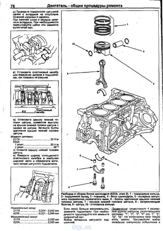 76
д) Проверьте nоверхности шатунной
шайки и вкладыша на отсутствие
точечной коррозии и царапин.
Прt~~ наличии рисок и задирав замв­
ните вкладыши. При необХодимости
nерешлифlUпе ше&-1ки или замените
коленчатым вал.
е) Установите мастиковый калибр
для иэмеран!UI зазоров в nодшиnни­
ках, как показано не р...сунке.
ж) Установите крышку нижней rо­
ловки шатуна, совместме выступы
на крышке нижней головки шатуна с
nазами на шатуне. Затяните бопты
кремения KpЬIWICИ НИЖI-IВЙ ГОЛОВКИ
шатуна.
Момвнт зетяжки:
D17A ..................•.....................З2Н.м
К20А:
1этап....................... ........20 Н·м
2 этап .......:................................ 90'"'
з) Снимите крышку нижней головки
шатуна.
и) Измерьте ширину слпющенного
мастикового калибра в наиболее
ширОJ<ой части и оnределите вели·
чину зазора шатунного nодшиnника.
Номинальный зазор.
D17A ........................ 0,024 ~ 0,042 мм
К20А ... 0,021 • 0,049 мм
Максимальный зазор:
D17A ... .0,050 мм
К20А. ........ 0,060 мм
Разборtц1 н сборка блока цилиндров (К20А, этап 2). 1 - порwневые кольца,
2 - порwневой nвлвц, 3 • nорwень. 4 • блок цилиндров, 5 • вкnадь1ш шатун­
ного подшиnника коленчатоrо вала, 6 • бопты креnления крышки нижней
rоловки шатуна, 7 • крышка нижней rоnовки шатуна, 8 • наnравляющие
боптов, 9 ·шатун, 10 ·стоnорное кольцо.
Если зазор больше максимальноrо.
замените пОдшипники. При необхо·
димости прошлифуйте или заманите
коленчатый аап.
Выбор вкладыша шатунноrо под·
шиnника.
Примечание: существуют 4 размер~
ныв группы шатунов, различающився
метками ~1w "2w. ·з· н4w unu_ ,w 11~
111•. 1111". на'колSнчеfflом валу rriaкжe
есть метки. Производите выбор
вкладыша шатунного подшипника в
vnx.su
 