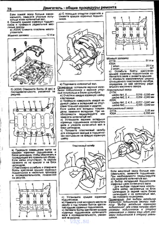 78 Двигатель • общие процедуры ремонта
Есnи осевой зазор больше макси·
мального, замените уnорные nолу­
кольца и/или коленчатый вал.
д) С nомощью отвертки отделите и
снимите крышки кореннь1х подшиn­
ников.
6. Снимите крышки коренных подшил- ,--------------,
ников и проверьте редиальные мас-
ляные зазоры.
а) (К20А) Снимите пластины масло­
уловителя.
Момент затяжки .
б) (К20А) Отверните боnтъ1 (8 мм) в
nоследовательноС'П'I, указанной на
рисунке.
в) Проверьте совмещение матОJ< на
~:ахцилик:е~~-поб~=~:ъ:последующем его правильную сборку.
Если метки отсутствуют, то керном
нанеа~те их на крыш~ и на блок
цилиндров.
2o~IH~~=~~~H~~~~K~ о:;~::~~~
nодшипников в несколько nроходов
в nоследовательности, nоказенной
на рисунке.
~4 6 10 8 2
е) Поднимите коленчатый вел.
~: оставьтв еерхние вкла­
дыши подшипников и еерхнив упор­
ные попукольца в блоке цилиндров.
ж) Очистите каждую коренную шейку
и вкледыши.
з) Проверьте nоверхность каwдой 1(()-
ренной шейки и вкледышей на отсут·
ствие точечной коррозии и цараnин.
Если шейка или вкладыш nовреж·
дены. замените вкледыши. При не·
обходимости nарешлифуйте или
замените коленчатый вал.
и) Установите верхние вкладыши
коренных подшиnников коленчатого
вала и улоЖ1'1те коленчетый вал в
блок цилиндров.
к) ПолОЖУiте nластиковый калибр
для измерения зазоров в подшиn ни·
ках скольжения на каждую коренную
шейку.
л) Установите крышки коренных
nодшиnников.
м) Нанесите слой моторного масла на
резьбу и nод гоповки болтов креnле.
ния крышек кореннь1х nодшиnников.
н) Затяните болты креnnания крышки
коранных nодшиnников коленчатого
вала в nос.nедоватальности, указам.
ной на рисунке.
Момент затяжки:
017А........ . ......... 51 Н·м
К20А:
1этап........ ... 29 Н·м
2 этап..........................................вое
о) Ослабьте болты креnления
крышки коренных nодшиnников ко·
ленчатого вела и снимите крышки.
n) Измерьте максимальную щирину
сnлющенного nлас:гиковоrо калибра,
определив по ней -величину реди­
альноrо масляного зазора.
Номинальный зазор:
D17A:
шейки/1191, 5.............. 0,018-О,ОЗбмм
шейка N92, 3, 4....... 0,024- 0,042 мм
К20k
швйкиN91, 2, 4, 5......0,017 -0,041 мм
шейка NRЗ.................-0,025- 0,049мм
Максимальный зазор:
D17A........ ........ 0,05 мм
К2ОА ..... ....... 0,055 мм
Если маслf!НЫЙ зазор больше мак­
симального, замените nодшиnники.
При необходимости nерешлифуйте
или замените коленчатый вал.
р) Выбор вкладышей nодшиnников
коренных шеек коленчатого вала.
- Дnя выбора nодшипника исnоль­
зуйте метки, нанеовнные на блок
цилиндров (в задней части блока
цилиндров) и на коленчатый вал,
При~~~:=нgл~
8
~:%РК:х.вкладыша
коренного подшипника смотри таб-
~~~и~~:о~дд~~~~~ш:ап~~н:д~
размеры подwипников в сторону
уменьшения и сверху вниз идут разw
меры подшипников в сторону умень­
шения.
vnx.su
 