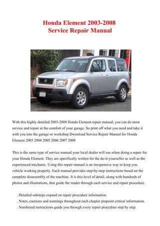 Honda Element 2003-2008
Service Repair Manual
With this highly detailed 2003-2008 Honda Element repair manual, you can do most
service and repair at the comfort of your garage. So print off what you need and take it
with you into the garage or workshop.Dwonload Service Repair Manual for Honda
Element 2003 2004 2005 2006 2007 2008
This is the same type of service manual your local dealer will use when doing a repair for
your Honda Element. They are specifically written for the do-it-yourselfer as well as the
experienced mechanic. Using this repair manual is an inexpensive way to keep you
vehicle working properly. Each manual provides step-by-step instructions based on the
complete disassembly of the machine. It is this level of detail, along with hundreds of
photos and illustrations, that guide the reader through each service and repair procedure.
. Detailed substeps expand on repair procedure information
. Notes, cautions and warnings throughout each chapter pinpoint critical information.
. Numbered instructions guide you through every repair procedure step by step.
 