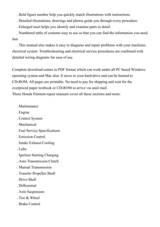 . Bold figure number help you quickly match illustrations with instructions.
. Detailed illustrations, drawings and photos guide you through every procedure.
. Enlarged inset helps you identify and examine parts in detail.
. Numbered table of contents easy to use so that you can find the information you need
fast.
. This manual also makes it easy to diagnose and repair problems with your machines
electrical system. Troubleshooting and electrical service procedures are combined with
detailed wiring diagrams for ease of use.
Complete download comes in PDF format which can work under all PC based Windows
operating system and Mac also. It saves to your hard-drive and can be burned to
CD-ROM. All pages are printable. No need to pay for shipping and wait for the
overpriced paper textbook or CD-ROM to arrive via snail mail.
These Honda Element repair manuals cover all these sections and more:
. Maintenance
. Engine
. Control System
. Mechanical
. Fuel Service Specifications
. Emission Control
. Intake Exhaust Cooling
. Lube
. Ignition Starting Charging
. Auto Transmission Clutch
. Manual Transmission
. Transfer Propeller Shaft
. Drive Shaft
. Differential
. Axle Suspension
. Tire & Wheel
. Brake Control
 