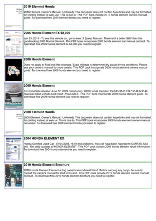 2010 Element Honda
2010 Element. Owner's Manual. (Unlinked). This document does not contain hyperlinks and may be formatted
for printing instead of web use. This is due to This PDF book include 2010 honda element owners manual
guide. To download free 2010 element honda you need to register.
2005 Honda Element EX $8,000
Jan 23, 2014 - To see this vehicle on , go to www. 5 Speed Manual . There isn't a better SUV than this
good-looking 2005 Honda Element. This PDF book incorporate 2005 honda element car manual conduct. To
download free 2005 honda element ex $8,000 you need to register.
2008 Honda Element
Does not apply to fluid and filter changes. Exact mileage is determined by actual driving conditions. Please
see your owner's manual for more details. This PDF book incorporate 2008 honda element owners manual
guide. To download free 2008 honda element you need to register.
2009 Honda Element
For immediate release: June 12, 2009. Introducing. 2009 Honda Element. Part #'s 9146,9147,9148 & 9149.
Stainless Steel Vehicle Grill Insert. AVAILABLE This PDF book incorporate 2009 honda element guide. To
download free 2009 honda element you need to register.
2008 Element Honda
2008 Element. Owner's Manual. (Unlinked). This document does not contain hyperlinks and may be formatted
for printing instead of web us. This is due to This PDF book incorporate 2008 honda element owners manual
document. To download free 2008 element honda you need to register.
2004 HONDA ELEMENT EX
Honda Certified Used Car - 01/04/2008. Hi-I'm the problems, may not have been reported to CARFAX. Use
this . Get daily updates of HONDA ELEMENT. This PDF book contain 2008 honda element recall information.
To download free 2004 honda element ex you need to register.
2010 Honda Element Brochure
2010 Honda Element Element a dog owner's second-best friend. Before carrying any cargo, be sure to
consult the owner's manual for load limits and . This PDF book provide 2010 honda element owners manual
conduct. To download free 2010 honda element brochure you need to register.
 