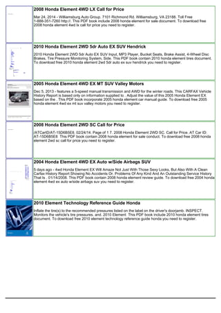 2008 Honda Element 4WD LX Call for Price
Mar 24, 2014 - Williamsburg Auto Group. 7101 Richmond Rd. Williamsburg, VA 23188. Toll Free
1-888-351-7260 http://. This PDF book include 2008 honda element for sale document. To download free
2008 honda element 4wd lx call for price you need to register.
2010 Honda Element 2WD 5dr Auto EX SUV Hendrick
2010 Honda Element 2WD 5dr Auto EX SUV Input, MP3 Player, Bucket Seats, Brake Assist, 4-Wheel Disc
Brakes, Tire Pressure Monitoring System, Side. This PDF book contain 2010 honda element tires document.
To download free 2010 honda element 2wd 5dr auto ex suv hendrick you need to register.
2005 Honda Element 4WD EX MT SUV Valley Motors
Dec 5, 2013 - features a 5-speed manual transmission and AWD for the winter roads. This CARFAX Vehicle
History Report is based only on information supplied to . Adjust the value of this 2005 Honda Element EX
based on the . This PDF book incorporate 2005 honda element car manual guide. To download free 2005
honda element 4wd ex mt suv valley motors you need to register.
2008 Honda Element 2WD SC Call for Price
/ATCarID/AT-15D6B5E8. 02/24/14. Page of 1 7. 2008 Honda Element 2WD SC. Call for Price. AT Car ID:
AT-15D6B5E8 This PDF book contain 2008 honda element for sale conduct. To download free 2008 honda
element 2wd sc call for price you need to register.
2004 Honda Element 4WD EX Auto w/Side Airbags SUV
5 days ago - 4wd Honda Element EX Will Amaze Not Just With Those Sexy Looks, But Also With A Clean
Carfax History Report Showing No Accidents Or. Problems Of Any Kind And An Outstanding Service History
That Is . 01/14/2008. This PDF book contain 2008 honda element review guide. To download free 2004 honda
element 4wd ex auto w/side airbags suv you need to register.
2010 Element Technology Reference Guide Honda
Inflate the tire(s) to the recommended pressures listed on the label on the driver's doorjamb. INSPECT.
Monitors the vehicle's tire pressures. and. 2010 Element This PDF book include 2010 honda element tires
document. To download free 2010 element technology reference guide honda you need to register.
 
