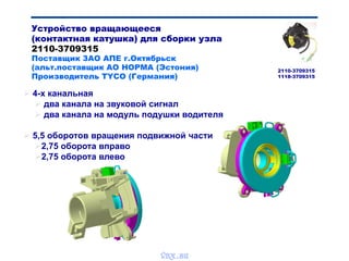  4-х канальная
 два канала на звуковой сигнал
 два канала на модуль подушки водителя
 5,5 оборотов вращения подвижной части
2,75 оборота вправо
2,75 оборота влево
Устройство вращающееся
(контактная катушка) для сборки узла
2110-3709315
Поставщик ЗАО АПЕ г.Октябрьск
(альт.поставщик АО НОРМА (Эстония)
Производитель TYCO (Германия)
2110-3709315
1118-3709315
vnx.su
 