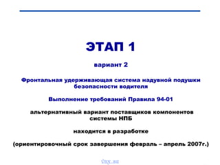 Bibik
ЭТАП 1
вариант 2
Фронтальная удерживающая система надувной подушки
безопасности водителя
Выполнение требований Правила 94-01
альтернативный вариант поставщиков компонентов
системы НПБ
находится в разработке
(ориентировочный срок завершения февраль – апрель 2007г.)
vnx.su
 