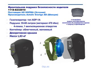 Bibik
Фронтальная подушка безопасности водителя
1118-8232010
Поставщик АО НОРМА (Эстония)
Производитель Autoliv Sverige AB (Швеция)
 Газогенератор: тип ADP-1A
 Подушка: 55-60 литров (материал 470 dtex)
 4-лямки, 1 вентиляционное отверстие
 Контейнер: облегченный, магниевый
 Декоративная крышка
 Масса 1,03 кГ
1118-8232010
выдано конструкторское
заключение об утверждении изделия
к запуску в производство
vnx.su
 