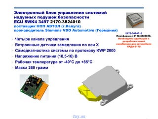 Bibik
 Четыре канала управления
 Встроенные датчики замедления по оси Х
 Самодиагностика системы по протоколу KWP 2000
 Напряжение питания (10,5-16) В
 Рабочая температура от -40°С до +85°С
 Масса 260 грамм
Электронный блок управления системой
надувных подушек безопасности
ECU 5WK4 3497 2170-3824010
поставщик НПП АВТЭЛ (г.Калуга)
производитель Siemens VDO Automotive (Германия)
2170-3824010
Платформа с 2110-3824010.
Необходима адаптация и
разработка новой
калибровки для автомобиля
ЛАДА-2170
vnx.su
 
