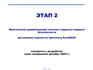 ЭТАП 2
Фронтальная удерживающая система надувных подушек
безопасности
достижение оценки по протоколу EuroNCAP
находится в разработке
(срок завершения декабрь 2007г.)
vnx.su
 