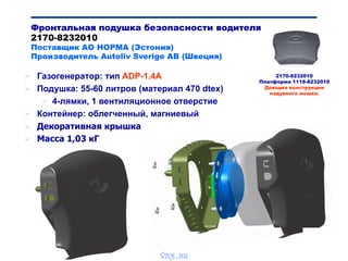 Bibik
Фронтальная подушка безопасности водителя
2170-8232010
Поставщик АО НОРМА (Эстония)
Производитель Autoliv Sverige AB (Швеция)
 Газогенератор: тип ADP-1.4A
 Подушка: 55-60 литров (материал 470 dtex)
 4-лямки, 1 вентиляционное отверстие
 Контейнер: облегченный, магниевый
 Декоративная крышка
 Масса 1,03 кГ
2170-8232010
Платформа 1118-8232010
Доводка конструкции
надувного мешка.
vnx.su
 