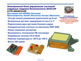  Четыре канала управления (увеличение до 6-ти)
 Встроенные датчики замедления по оси Х и Y
 Подключение двух датчиков бокового удара
 Самодиагностика системы по протоколу KWP 2000
 Новое поколение алгоритма
 Возможность отключения ПБ пассажира
 Напряжение питания (10,5-16) В
 Рабочая температура от -40°С до +85°С.
 Масса 340 грамм
Электронный блок управления системой
надувных подушек безопасности ACU3-AP
2170-3824010-0Х
Поставщик АО НОРМА (Эстония)
Производитель Autoliv Electronic Europe (Франция) 2170-3824010-0Х
Платформа 2170-3824010-01.
Необходима адаптация и
разработка новой калибровки
для автомобиля ЛАДА-2170
второй этап.
vnx.su
 