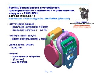 Ремень безопасности с устройством
предварительного натяжения и ограничителем
нагрузки - R200 RPLL
2170-8217020/21-10
Поставщик и производитель АО НОРМА (Эстония)
 статические данные
 величина натяжения: > 80mm
 разрывая нагрузка : > 2.5 KN
 электрический запуск
время срабатывания: 3 мсек
 длина ленты ремня:
2200 mm
 опции:
ограничитель нагрузки
 (5 типов)
тип ALR/ELR
2170-8217020/21-10
Платформа 1118-8217020/21-10.
Доработка величины
ограничителя нагрузки
vnx.su
 