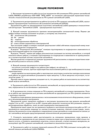 ОБЩИЕ ПОЛОЖЕНИЯ
1. Настоящие трудоемкости работ (услуг) на техническое обслуживание (ТО) и ремонт автомобилей
LADA PRIORA разработаны ОАО НВП "ИТЦ АВТО" на основании действующей нормативно техни
ческой и технологической документации на ТО и ремонт автомобилей LADA.
2. Трудоемкости распространяются на работы (услуги) по ТО и ремонту автомобилей LADA, выпол
няемые предприятиями технического обслуживания автомобилей (ПТОА).
Трудоемкости работ на предпродажную подготовку автомобилей LADA приведены в технологичес
кой инструкции "Автомобили LADA предпродажная подготовка".
3. Каждой позиции трудоемкости присвоен неповторяющийся пятизначный номер. Первые две
цифры номера позиции указывают на раздел, к которому она относится:
00 техническое обслуживание
10 84 ремонт
85 окраска
86 антикоррозионная обработка
87 поиск неявно выраженных неисправностей
Три последние цифры в номерах позиций представляют собой собственно порядковый номер пози
ции внутри разделов и подразделов.
В разделе "Техническое обслуживание" позиции сгруппированы по подразделам в зависимости от
вида выполняемой работы (по кодам работ).
В разделе "Ремонт" первые две цифры дополнительно указывают на систему автомобиля, к которой
относится объект работы, и позиции сгруппированы по подразделам в зависимости от принадлежнос
ти к соответствующей системе/подсистеме автомобиля.
Внутри разделов и подразделов позиции трудоемкостей расположены в порядке возрастания номе
ров деталей (узлов) по каталогу LADA.
4. Каждой позиции трудоемкости соответствует:
код детали/узла (семь цифр) и код работы (две цифры), см.таблицу 1;
наименование детали, краткая характеристика выполняемой работы и при необходимости полная
характеристика;
норма времени на выполнение работ и максимально допустимое количество повторов выполнения
этой работы на одном автомобиле (указывается через звездочку *). Если звездочка отсутствует, то ко
личество равно "1".
Прочерк вместо нормы времени указывает на то, что данная работа не выполняется на соответству
ющей модели автомобиля.
5. Трудоемкость работ (услуг) по ТО и ремонту автомобилей, не предусмотренных настоящим переч
нем, определяется по согласованию с заказчиком.
6. В трудоемкостях учтены операции по ТО и ремонту автомобилей в условиях предприятия. Опла
та за работы вне предприятия или доставка автомобилей на предприятие для ТО и ремонта взимается
с заказчика отдельно.
Разработка норм времени производилась с использованием технологического оборудования, оснаст
ки и механизированного инструмента.
Предприятие может применять надбавки к настоящим трудоемкостям при ремонте автомобилей
старше 5 лет до 10%, старше 8 лет до 20% (кроме работ разделов: техническое обслуживание, окраска,
антикоррозионная обработка, поиск не явно выраженных неисправностей).
Предприятие имеет право так же применять надбавки к настоящим трудоемкостям работ до 10% от
трудоемкости выполнения операции по снятию/установке навесных панелей кузова (двери, капот,
крышка багажника) в случае аварийного повреждения кузова автомобиля и невозможности снятия уз
ла с автомобиля методами предусмотренными технологической документацией.
7. Стоимость выполнения работ рассчитывается на основании приведенных норм времени и
действующей на предприятии на дату ремонта стоимости нормо часа и представляет собой только сто
имость услуги, а стоимость заменяемых агрегатов, узлов и деталей, а также основных материалов, ис
пользуемых при ТО и ремонте автомобилей, оплачивается заказчиком отдельно.
8. Трудоемкость работ по талонам сервисной книжки (№ поз.701 708) учитывает состав работ сер
висной книжки автомобилей LADA PRIORA.
5
 