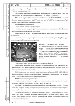 ГОСТ 3.1105-84
Лист 13
ИзмЛист№документаПодписьДатаИзм.Лист№документаПодписьДата
Дубликат
Взам.
Подп.
3100.25100.20513
ТИ Технологическая инструкция
ИТЦ АВТО
плуатации на сервисное оборудование (ключ гаечный 10, подъемник двухстоечный типа П3-
Т-СП, грузоподъемностью 3,0 т).
5.1.2 Отвернуть винты и гайки крепления брызговика двигателя и снять брызговик (го-
ловка сменная 10, торцовая насадка TORX размера Т 30, вороток и удлинитель).
5.1.3 Снять передний бампер согласно требованиям ТИ 3100.25100.20511, раздел 1
сборника технологических инструкций "Автомобили LADA PRIORA и их модификации. Тех-
нология технического обслуживания и ремонта".
5.1.4 Снять воздушный фильтр:
- снять экран 1, рисунок 6, модуля впуска;
- ослабить затяжку хомута 5 крепления и отсоединить от шланга впускной трубы шланг
4 вентиляции картера (отвертка крестообразная);
- отсоединить от датчика 7 массового расхода воздуха колодку 8 жгута проводов систе-
мы зажигания;
- ослабить затяжку хомута 3 крепления и отсоединить шланг 6 впускной трубы от дрос-
сельного патрубка 2 (отвертка крестообразная);
- отсоединить шланг воздухозаборника от воздушного фильтра;
- извлечь три резиновые опоры крепления воздушного фильтра (при невозможности -
срезать) и снять фильтр 9 в сборе с датчиком расхода воздуха и шлангом впускной трубы (от-
вертка плоская, нож технологический).
5.1.5 Снять поперечину передней подвески согласно требованиям ТИ 3100.25100.20510,
раздел 5, сборника технологических инструкций "Автомобили LADA PRIORA и их модифи-
кации. Технология технического обслуживания и ремонта".
5.1.6 Слить охлаждающую жидкость:
- отвернуть пробку сливного отверстия на блоке цилиндров и завернуть вместо нее шту-
цер шланга для слива охлаждающей жидкости (ключ гаечный 13);
- отвернуть пробку расширительного бачка и слить охлаждающую жидкость из блока
цилиндров, завернуть пробку расширительного бачка (емкость технологическая для сбора ох-
лаждающей жидкости);
- ослабить затяжку хомута крепления отводящего шланга к радиатору системы охлаж-
дения, снять шланг с патрубка радиатора, отвернуть пробку расширительного бачка и слить
остатки охлаждающей жидкости (отвертка крестообразная, емкость технологическая для сбо-
ра охлаждающей жидкости).
Рисунок 6 – Снятие воздушного фильтра:
1 – экран модуля впуска; 2 – дроссельный пат-
рубок; 3 – хомут крепления шланга впускной
трубы; 4 – шланг вентиляции картера верхний;
5 – хомут крепления шланга вентиляции карте-
ра; 6 – шланг впускной трубы; 7 – датчик мас-
сового расхода воздуха; 8 – колодка жгута про-
водов системы зажигания; 9 – воздушный
фильтр.
 
