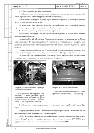 ГОСТ 3.1105-84
Лист 14
ИзмЛист№документаПодписьДатаИзм.Лист№документаПодписьДата
Дубликат
Взам.
Подп.
3100.25100.20513
ТИ Технологическая инструкция
ИТЦ АВТО
5.1.7 Снять радиатор системы охлаждения:
- ослабить затяжку хомутов крепления и отсоединить от радиатора шланг подводящий и
шланг пароотводящий (отвертка крестообразная, плоскогубцы);
- отсоединить штекерную колодку жгута проводов переднего от штекерной колодки
жгута электродвигателя вентилятора;
- отвернуть две гайки крепления радиатора к верхней поперечине, снять шайбы и радиа-
тор с вентилятором в сборе (головка сменная 10, вороток и удлинитель).
5.1.8 Снять конденсатор системы кондиционирования:
- отсоединить штекерную колодку жгута проводов переднего от колодки жгута электро-
вентилятора конденсатора;
- отвернуть болты 1 и 2, рисунок 7, крепления, отсоединить от конденсатора трубопро-
воды компрессора 5 и высокого давления 3, установить на трубопроводы и в отверстия кон-
денсатора технологические заглушки (ключ гаечный 10, головка сменная 10, вороток и удли-
нитель);
- отвернуть два болта 1, рисунок 8, и две гайки 2 крепления конденсатора, снять кон-
денсатор 3 с электровентилятором в сборе (головка сменная 10, вороток и удлинитель);
- отвернуть четыре гайки крепления электровентилятора к кронштейнам конденсатора и
снять вентилятор с конденсатора (головка сменная 10, вороток).
5.1.9 Установку конденсатора выполнять в последовательности, обратной снятию. При
этом:
- перед установкой долить в конденсатор компрессорное масло в количестве 15 см3
(масло компрессорное ATMOS GU-10, емкость мерная);
- перед установкой на конденсатор трубопроводов уплотнительные кольца заменить на
новые. На трубопровод компрессора установить уплотнительное кольцо 2170-8120254, на
трубопровод высокого давления – уплотнительное кольцо 2170-8120228;
Рисунок 7 – Отсоединение трубопро-
водов от конденсатора:
1 – болт крепления трубопровода ком-
прессора; 2 – болт крепления трубо-
провода высокого давления; 3 - трубо-
провод высокого давления; 4 – конден-
сатор; 5 – трубопровод компрессора.
Рисунок 8 – Снятие конденсатора:
1 – болт крепления конденсатора; 2 – гайка
крепления конденсатора; 3 - конденсатор.
 