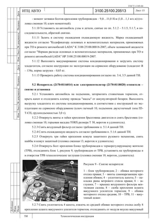 ГОСТ 3.1105-84
Лист 15
ИзмЛист№документаПодписьДатаИзм.Лист№документаПодписьДата
Дубликат
Взам.
Подп.
3100.25100.20513
ТИ Технологическая инструкция
ИТЦ АВТО
- момент затяжки болтов крепления трубопроводов – 9,0…11,0 Н.м (1,0…1,1 кгс.м) (го-
ловка сменная 10, ключ моментный).
5.1.10 Установить на автомобиль узлы и детали, снятые по пп. 5.1.2 – 5.1.5, 5.1.7, в по-
следовательности, обратной снятию.
5.1.11 Залить в систему охлаждения охлаждающую жидкость. Марка охлаждающей
жидкости согласно "Кодификатору основных и вспомогательных материалов, применяемых
при ТО и ремонте автомобилей LADA" К 3100.25100.00018-2007, объем заливаемой жидкости
согласно "Нормам расхода основных и вспомогательных материалов, применяемых при ТО и
ремонте автомобилей LADA" НР 3100.25100.00019-2007.
5.1.12 Выполнить вакуумирование системы кондиционирования и загрузить систему
хладагентом, согласно инструкции по эксплуатации на сервисное оборудование (хладагент R
– 134a, норма загрузки – 0,65 кг.
5.1.13 Проверить работу системы кондиционирования согласно пп. 3.4, 3.5 данной ТИ.
5.2 Испаритель (2170-8116014) или электровентилятор (2170-8118020) отопителя –
снятие и установка
5.2.1 Установить автомобиль на подъемник, затормозить стояночным тормозом, от-
крыть капот и отсоединить клемму провода "массы" от аккумуляторной батареи. Выполнить
выгрузку хладагента из системы кондиционирования, в соответствии с инструкцией по экс-
плуатации на сервисное оборудование (ключ гаечный 10, подъемник двухстоечный типа П3-
Т-СП, грузоподъемностью 3,0 т).
5.2.2 Отвернуть винты и гайки крепления брызговика двигателя и снять брызговик (го-
ловка сменная 10, торцовая насадка TORX размера Т 30, вороток и удлинитель).
5.2.3 Снять воздушный фильтр согласно требованиям п. 5.1.4 данной ТИ.
5.2.4 Слить охлаждающую жидкость согласно требованиям п. 5.1.6 данной ТИ.
5.2.5 Отвернуть три гайки крепления кожуха защитного рулевого механизма, снять
шайбы и кожух защитный (головка сменная 13, вороток и удлинитель).
5.2.6 Отвернуть болт крепления блока трубопроводов к терморегулирующему вентилю
(ТРВ), отсоединить блок 1, рисунок 9, трубопроводов от ТРВ, установить на трубопроводы и
в отверстия ТРВ технологические заглушки (головка сменная 10, вороток, удлинитель).
5.2.7 Снять уплотнитель 4 капота, извлечь из средней обивки моторного отсека скобу 8
крепления шланга вакуумного усилителя тормозов, отсоединить от модуля впуска вакуумный
Рисунок 9 – Снятие испарителя:
1 – блок трубопроводов; 2 – обивка моторного
отсека правая; 3 – винты самонарезающие кре-
пления обивок; 4 – уплотнитель капота; 5 – на-
кладка рамы ветрового стекла правая; 6 – за-
глушки; 7 – крышка воздушного фильтра вен-
тиляции салона; 8 – скоба крепления шланга
вакуумного усилителя тормозов; 9 – обивка
моторного отсека средняя; 10 – ТРВ, 11 - ваку-
умный шланг.
 
