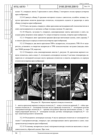 ГОСТ 3.1105-84
Лист 16
ИзмЛист№документаПодписьДатаИзм.Лист№документаПодписьДата
Дубликат
Взам.
Подп.
3100.25100.20513
ТИ Технологическая инструкция
ИТЦ АВТО
шланг 11, отвернуть винты 3 крепления и снять обивку 2 моторного отсека правую (отвертка
крестообразная).
5.2.8 Сдвинуть обивку 9 среднюю моторного отсека к двигателю, ослабить затяжку хо-
мутов крепления шлангов радиатора отопителя, отсоединить шланги от радиатора и снять
обивку (отвертка крестообразная).
5.2.9 Снять заглушки, отвернуть гайки крепления щеткодержателей стеклоочистителя и
снять щеткодержатели со щетками в сборе (головка сменная 10, вороток).
5.2.10 Извлечь заглушки 6, отвернуть самонарезающие винты крепления и снять на-
кладки рамы ветрового окна правую 5 и левую (отвертка плоская, отвертка крестообразная).
5.2.11 Отвернуть винт крепления крышки фильтра вентиляции салона, снять крышку 7
и извлечь фильтр из корпуса отопителя (отвертка крестообразная).
5.2.12 Отвернуть два винта крепления ТРВ к испарителю, отсоединить ТРВ 10 от испа-
рителя, установить в отверстия испарителя и ТРВ технологические заглушки (насадка смен-
ная TORX размера Т20, вороток).
5.2.13 Отвернуть семь самонарезающих винтов 1, рисунок 10, крепления верхнего ко-
жуха отопителя, снять кожух 2, отсоединить штекерную колодку 8 датчика температуры ис-
парителя от штекерной колодки жгута проводов отопителя и извлечь испаритель из корпуса
отопителя (отвертка крестообразная).
Рисунок 10 – Крепление верхнего кожуха отопителя:
1 – винты крепления верхнего кожуха отопителя; 2 – кожух отопителя верхний; 3 – гайка кре-
пления отопителя; 4 – штекерная колодка жгута проводов отопителя; 5 – штекерная колодка
электровентилятора отопителя; 6 – крышка воздушного фильтра вентиляции салона; 7 - тер-
морегулирующий вентиль; 8 – штекерная колодка датчика температуры испарителя; 9 – ко-
жух защитный рулевого механизма.
5.2.14 Отсоединить штекерную колодку 4 жгута проводов отопителя от штекерной ко-
лодки 5 электровентилятора, отвернуть три самонарезающих винта крепления и снять элек-
тровентилятор (отвертка крестообразная).
5.2.15 Установку испарителя и (или) электровентилятора отопителя выполнять в после-
довательности, обратной снятию. При этом:
 