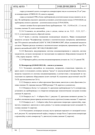 ГОСТ 3.1105-84
Лист 17
ИзмЛист№документаПодписьДатаИзм.Лист№документаПодписьДата
Дубликат
Взам.
Подп.
3100.25100.20513
ТИ Технологическая инструкция
ИТЦ АВТО
- перед установкой долить в испаритель компрессорное масло в количестве 25 см3
(мас-
ло компрессорное ATMOS GU-10, емкость мерная);
- перед установкой ТРВ и блока трубопроводов уплотнительные кольца заменить на но-
вые. На трубопровод высокого давления установить уплотнительное кольцо 2170-8120228, на
трубопровод низкого давления – уплотнительное кольцо 2170-8120256;
- момент затяжки болта крепления блока трубопроводов – 9,0…11,0 Н.м (1,0…1,1 кгс.м)
(головка сменная 10, ключ моментный).
5.2.16 Установить на автомобиль узлы и детали, снятые по пп. 5.2.2 – 5.2.5, 5.2.7 –
5.2.11, в последовательности, обратной снятию.
5.2.17 Залить в систему охлаждения охлаждающую жидкость. Марка охлаждающей
жидкости согласно "Кодификатору основных и вспомогательных материалов, применяемых
при ТО и ремонте автомобилей LADA" К 3100.25100.00018-2007, объем заливаемой жидкости
согласно "Нормам расхода основных и вспомогательных материалов, применяемых при ТО и
ремонте автомобилей LADA" НР 3100.25100.00019-2007.
5.2.18 Выполнить вакуумирование системы кондиционирования и загрузить систему
хладагентом, согласно инструкции по эксплуатации на сервисное оборудование (хладагент R
– 134a, норма загрузки – 0,65 кг.
5.2.19 Проверить работу системы кондиционирования согласно пп. 3.4, 3.5 данной ТИ.
5.3 Компрессор (1118-8111012-10) – снятие и установка
5.3.1 Установить автомобиль на подъемник, затормозить стояночным тормозом, от-
крыть капот и отсоединить клемму провода "массы" от аккумуляторной батареи. Выполнить
выгрузку хладагента из системы кондиционирования, в соответствии с инструкцией по экс-
плуатации на сервисное оборудование (ключ гаечный 10, подъемник двухстоечный типа П3-
Т-СП, грузоподъемностью 3,0 т).
5.3.2 Отвернуть винты и гайки крепления брызговика двигателя и снять брызговик (го-
ловка сменная 10, торцовая насадка TORX размера Т 30, вороток и удлинитель).
5.3.3 Отвернуть болты 1 и 3, рисунок 11, крепления трубопроводов 4 и 5 к компрессору,
установить на трубопроводы и в отверстия компрессора технологические заглушки (головка
сменная 10, вороток).
5.3.4 Отвернуть на 3 – 4 оборота болт 1, рисунок 12, крепления натяжного ролика 2 и
ослабить натяжение ремня привода вспомогательных агрегатов (головка сменная 17, вороток).
5.3.5 Отвернуть на 3 – 4 оборота гайку болта крепления генератора к кронштейну, пере-
местить генератор к двигателю и снять ремень 3 со шкива компрессора (ключ кольцевой 13,
головка сменная 13, вороток).
5.3.6 Отсоединить штекерную колодку жгута проводов переднего от штекерной колод-
ки 6, рисунок 10, электромагнитной муфты, отвернуть четыре болта 2 крепления компрессора
к кронштейну и снять компрессор 7 с двигателя (головка сменная 12, вороток).
 