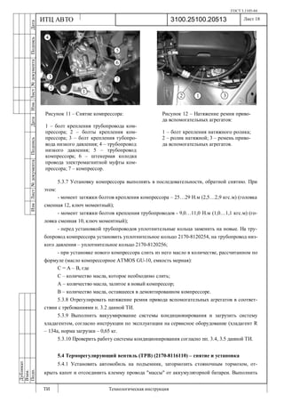 ГОСТ 3.1105-84
Лист 18
ИзмЛист№документаПодписьДатаИзм.Лист№документаПодписьДата
Дубликат
Взам.
Подп.
3100.25100.20513
ТИ Технологическая инструкция
ИТЦ АВТО
5.3.7 Установку компрессора выполнять в последовательности, обратной снятию. При
этом:
- момент затяжки болтов крепления компрессора – 25…29 Н.м (2,5…2,9 кгс.м) (головка
сменная 12, ключ моментный);
- момент затяжки болтов крепления трубопроводов - 9,0…11,0 Н.м (1,0…1,1 кгс.м) (го-
ловка сменная 10, ключ моментный);
- перед установкой трубопроводов уплотнительные кольца заменить на новые. На тру-
бопровод компрессора установить уплотнительное кольцо 2170-8120254, на трубопровод низ-
кого давления – уплотнительное кольцо 2170-8120256;
- при установке нового компрессора слить из него масло в количестве, рассчитанном по
формуле (масло компрессорное ATMOS GU-10, емкость мерная):
С = А – В, где
С – количество масла, которое необходимо слить;
А – количество масла, залитое в новый компрессор;
В – количество масла, оставшееся в демонтированном компрессоре.
5.3.8 Отрегулировать натяжение ремня привода вспомогательных агрегатов в соответ-
ствии с требованиями п. 3.2 данной ТИ.
5.3.9 Выполнить вакуумирование системы кондиционирования и загрузить систему
хладагентом, согласно инструкции по эксплуатации на сервисное оборудование (хладагент R
– 134a, норма загрузки – 0,65 кг.
5.3.10 Проверить работу системы кондиционирования согласно пп. 3.4, 3.5 данной ТИ.
5.4 Терморегулирующий вентиль (ТРВ) (2170-8116110) – снятие и установка
5.4.1 Установить автомобиль на подъемник, затормозить стояночным тормозом, от-
крыть капот и отсоединить клемму провода "массы" от аккумуляторной батареи. Выполнить
Рисунок 11 – Снятие компрессора:
1 – болт крепления трубопровода ком-
прессора; 2 – болты крепления ком-
прессора; 3 – болт крепления тубопро-
вода низкого давления; 4 – трубопровод
низкого давления; 5 – трубопровод
компрессора; 6 – штекерная колодка
провода электромагнитной муфты ком-
прессора; 7 – компрессор.
Рисунок 12 – Натяжение ремня приво-
да вспомогательных агрегатов:
1 – болт крепления натяжного ролика;
2 – ролик натяжной; 3 – ремень приво-
да вспомогательных агрегатов.
 