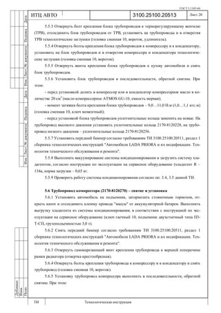 ГОСТ 3.1105-84
Лист 20
ИзмЛист№документаПодписьДатаИзм.Лист№документаПодписьДата
Дубликат
Взам.
Подп.
3100.25100.20513
ТИ Технологическая инструкция
ИТЦ АВТО
5.5.3 Отвернуть болт крепления блока трубопроводов к терморегулирующему вентилю
(ТРВ), отсоединить блок трубопроводов от ТРВ, установить на трубопроводы и в отверстия
ТРВ технологические заглушки (головка сменная 10, вороток, удлинитель).
5.5.4 Отвернуть болты крепления блока трубопроводов к компрессору и к конденсатору,
установить на блок трубопроводов и в отверстия компрессора и конденсатора технологиче-
ские заглушки (головка сменная 10, вороток).
5.5.5 Отвернуть винты крепления блока трубопроводов к кузову автомобиля и снять
блок трубопроводов.
5.5.6 Установить блок трубопроводов в последовательности, обратной снятию. При
этом:
- перед установкой долить в компрессор или в конденсатор компрессорное масло в ко-
личестве 20 см3
(масло компрессорное ATMOS GU-10, емкость мерная);
- момент затяжки болта крепления блока трубопроводов – 9,0…11,0 Н.м (1,0…1,1 кгс.м)
(головка сменная 10, ключ моментный);
- перед установкой блока трубопроводов уплотнительные кольца заменить на новые. На
трубопровод высокого давления установить уплотнительные кольца 2170-8120228, на трубо-
провод низкого давления – уплотнительные кольца 2170-8120256.
5.5.7 Установить передний бампер согласно требованиям ТИ 3100.25100.20511, раздел 1
сборника технологических инструкций "Автомобили LADA PRIORA и их модификации. Тех-
нология технического обслуживания и ремонта".
5.5.8 Выполнить вакуумирование системы кондиционирования и загрузить систему хла-
дагентом, согласно инструкции по эксплуатации на сервисное оборудование (хладагент R –
134a, норма загрузки – 0,65 кг.
5.5.9 Проверить работу системы кондиционирования согласно пп. 3.4, 3.5 данной ТИ.
5.6 Трубопровод компрессора (2170-8120270) – снятие и установка
5.6.1 Установить автомобиль на подъемник, затормозить стояночным тормозом, от-
крыть капот и отсоединить клемму провода "массы" от аккумуляторной батареи. Выполнить
выгрузку хладагента из системы кондиционирования, в соответствии с инструкцией по экс-
плуатации на сервисное оборудование (ключ гаечный 10, подъемник двухстоечный типа П3-
Т-СП, грузоподъемностью 3,0 т).
5.6.2 Снять передний бампер согласно требованиям ТИ 3100.25100.20511, раздел 1
сборника технологических инструкций "Автомобили LADA PRIORA и их модификации. Тех-
нология технического обслуживания и ремонта".
5.6.3 Отвернуть самонарезающий винт крепления трубопровода к верхней поперечине
рамки радиатора (отвертка крестообразная).
5.6.4 Отвернуть болты крепления трубопровода к компрессору и к конденсатору и снять
трубопровод (головка сменная 10, вороток).
5.6.5 Установку трубопровод компрессора выполнить в последовательности, обратной
снятию. При этом:
 