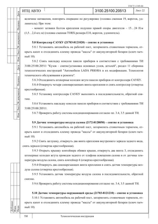 ГОСТ 3.1105-84
Лист 22
ИзмЛист№документаПодписьДатаИзм.Лист№документаПодписьДата
Дубликат
Взам.
Подп.
3100.25100.20513
ТИ Технологическая инструкция
ИТЦ АВТО
величине натяжения, повторить операцию по регулировке (головка сменная 19, вороток, уд-
линитель). При этом:
- момент затяжки болтов крепления подушки правой опоры двигателя – 15…24 Н.м
(1,5…2,4 кгс.м) (головка сменная TORX размера Е10, вороток, удлинитель).
5.8 Контроллер САУКУ (21703-8121020) – снятие и установка
5.8.1 Установить автомобиль на рабочий пост, затормозить стояночным тормозом, от-
крыть капот и отсоединить клемму провода "массы" от аккумуляторной батареи (ключ гаеч-
ный 10).
5.8.2 Снять накладку консоли панели приборов в соответствии с требованиями ТИ
3100.25100.20511 "Кузов – снятие/установка основных узлов, деталей", раздел 11 сборника
технологических инструкций "Автомобили LADA PRIORA и их модификации. Технология
технического обслуживания и ремонта".
5.8.3 Отсоединить штекерные колодки жгута панели приборов от контроллера САУКУ.
5.8.4 Отвернуть четыре самонарезающих винта крепления и снять контроллер (отвертка
крестообразная).
5.8.5 Установку контроллера САУКУ выполнить в последовательности, обратной сня-
тию.
5.8.6 Установить накладку консоли панели приборов в соответствии с требованиями ТИ
3100.25100.20511.
5.8.7 Проверить работу системы кондиционирования согласно пп. 3.4, 3.5 данной ТИ.
5.9 Датчик температуры воздуха салона (2172-8128050) – снятие и установка
5.9.1 Установить автомобиль на рабочий пост, затормозить стояночным тормозом, от-
крыть капот и отсоединить клемму провода "массы" от аккумуляторной батареи (ключ гаеч-
ный 10).
5.9.2 Снять заглушку, отвернуть два винта крепления внутреннего зеркала заднего вида,
снять зеркало (отвертка крестообразная).
5.9.3 Открыть крышку контейнера обивки крыши, отвернуть два винта 3, отсоединить
штекерные колодки жгута проводов заднего от плафона освещения салона и от датчика тем-
пературы воздуха салона, снять контейнер 4 (отвертка крестообразная).
5.9.4 Отвернуть два самонарезающих винта крепления и снять датчик температуры воз-
духа салона (отвертка крестообразная).
5.9.5 Установить датчик температуры воздуха салона в последовательности, обратной
снятию.
5.9.6 Проверить работу системы кондиционирования согласно пп. 3.4, 3.5 данной ТИ.
5.10 Датчик температуры окружающей среды (21703-8121210) – снятие и установка
5.10.1 Установить автомобиль на рабочий пост, затормозить стояночным тормозом, от-
крыть капот и отсоединить клемму провода "массы" от аккумуляторной батареи (ключ гаеч-
ный 10).
 