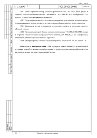 ГОСТ 3.1105-84
Лист 23
ИзмЛист№документаПодписьДатаИзм.Лист№документаПодписьДата
Дубликат
Взам.
Подп.
3100.25100.20513
ТИ Технологическая инструкция
ИТЦ АВТО
5.10.2 Снять передний бампер согласно требованиям ТИ 3100.25100.20511, раздел 1
сборника технологических инструкций "Автомобили LADA PRIORA и их модификации. Тех-
нология технического обслуживания и ремонта".
5.10.3 Отсоединить штекерную колодку жгута проводов переднего от датчика темпера-
туры окружающего воздуха и извлечь датчик из кронштейна на распорке рамки радиатора.
5.10.4 Установить датчик температуры окружающего воздуха в последовательности,
обратной снятию.
5.10.5 Установить передний бампер согласно требованиям ТИ 3100.25100.20511, раздел
1 сборника технологических инструкций "Автомобили LADA PRIORA и их модификации.
Технология технического обслуживания и ремонта".
5.10.6 Проверить работу системы кондиционирования согласно пп. 3.4, 3.5 данной ТИ.
6 Предъявить автомобиль ОТК. ОТК проверить работоспособность климатической
установки: при работе климатической установки из дефлекторов на панели приборов в салон
автомобиля должен поступать охлажденный воздух.
 
