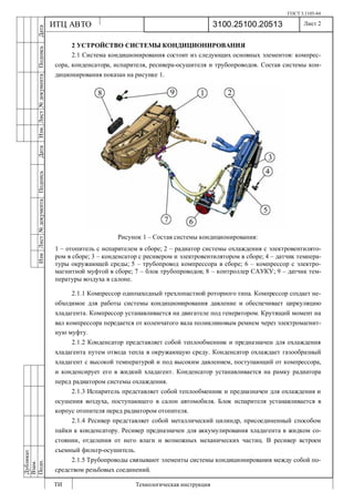 ГОСТ 3.1105-84
Лист 2
ИзмЛист№документаПодписьДатаИзм.Лист№документаПодписьДата
Дубликат
Взам.
Подп.
3100.25100.20513
ТИ Технологическая инструкция
ИТЦ АВТО
2 УСТРОЙСТВО СИСТЕМЫ КОНДИЦИОНИРОВАНИЯ
2.1 Система кондиционирования состоит из следующих основных элементов: компрес-
сора, конденсатора, испарителя, ресивера-осушителя и трубопроводов. Состав системы кон-
диционирования показан на рисунке 1.
Рисунок 1 – Состав системы кондиционирования:
1 – отопитель с испарителем в сборе; 2 – радиатор системы охлаждения с электровентилято-
ром в сборе; 3 – конденсатор с ресивером и электровентилятором в сборе; 4 – датчик темпера-
туры окружающей среды; 5 – трубопровод компрессора в сборе; 6 – компрессор с электро-
магнитной муфтой в сборе; 7 – блок трубопроводов; 8 – контроллер САУКУ; 9 – датчик тем-
пературы воздуха в салоне.
2.1.1 Компрессор однозаходный трехлопастной роторного типа. Компрессор создает не-
обходимое для работы системы кондиционирования давление и обеспечивает циркуляцию
хладагента. Компрессор устанавливается на двигателе под генератором. Крутящий момент на
вал компрессора передается от коленчатого вала поликлиновым ремнем через электромагнит-
ную муфту.
2.1.2 Конденсатор представляет собой теплообменник и предназначен для охлаждения
хладагента путем отвода тепла в окружающую среду. Конденсатор охлаждает газообразный
хладагент с высокой температурой и под высоким давлением, поступающий от компрессора,
и конденсирует его в жидкий хладагент. Конденсатор устанавливается на рамку радиатора
перед радиатором системы охлаждения.
2.1.3 Испаритель представляет собой теплообменник и предназначен для охлаждения и
осушения воздуха, поступающего в салон автомобиля. Блок испарителя устанавливается в
корпус отопителя перед радиатором отопителя.
2.1.4 Ресивер представляет собой металлический цилиндр, присоединенный способом
пайки к конденсатору. Ресивер предназначен для аккумулирования хладагента в жидком со-
стоянии, отделения от него влаги и возможных механических частиц. В ресивер встроен
съемный фильтр-осушитель.
2.1.5 Трубопроводы связывают элементы системы кондиционирования между собой по-
средством резьбовых соединений.
 