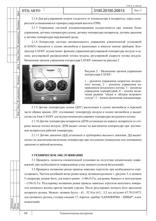 ГОСТ 3.1105-84
Лист 3
ИзмЛист№документаПодписьДатаИзм.Лист№документаПодписьДата
Дубликат
Взам.
Подп.
3100.25100.20513
ТИ Технологическая инструкция
ИТЦ АВТО
2.1.6 Для регулирования подачи хладагента из конденсатора в испаритель, перед испа-
рителем устанавливается терморегулирующий вентиль (ТРВ).
2.1.7 Управление системой кондиционирования осуществляется при помощи блока
управления, датчика температуры салона, датчика температуры испарителя, датчика давления
и датчика температуры окружающей среды.
2.1.8 Контроллер системы автоматического управления климатической установкой
(САУКУ) находится в салоне автомобиля и расположен в консоли панели приборов. Кон-
троллер САУКУ осуществляет функции управления регулировкой температуры воздуха в са-
лоне, регулировкой распределения потока воздуха, регулировкой скорости потока воздуха.
Назначение органов управления контроллера САУКУ показано на рисунке 2.
2.1.9 Датчик температуры салона (ДТС) расположен в салоне автомобиля в передней
части обивки крыши. ДТС отслеживает температуру воздуха в салоне автомобиля и выдает
сигнал на блок САУКУ для осуществления регулировки температуры воздушного потока.
2.1.10 Датчик температуры испарителя (ДТИ) установлен на корпусе испарителя со сто-
роны выхода потока воздуха. ДТИ выдает сигнал на выключение компрессора при достиже-
нии испарителем рабочей температуры.
2.1.11 Датчик давления (ДД) установлен в трубопровод высокого давления. ДД выдает
сигнал на выключение/включение компрессора при отклонении (повышении или понижении)
давления от рабочей величины.
3 ТЕХНИЧЕСКОЕ ОБСЛУЖИВАНИЕ
3.1 Проверить элементы климатической установки на отсутствие механических повре-
ждений, при необходимости поврежденные узлы заменить (осмотр визуальный).
3.2 Проверить натяжение ремня привода навесных агрегатов, при необходимости отре-
гулировать. Частота колебаний ветви ремня между натяжным роликом 1, рисунок 3, и шкивом
5 генератора должна быть: для нового ремня – (140±5) Гц, для ремня, бывшего в эксплуатации
– (130±5) Гц. Регулировку натяжения ремня привода навесных агрегатов выполнять поворо-
том натяжного ролика против часовой стрелки. После регулировки затянуть болт крепления
натяжного ролика. Момент затяжки болта - 43…52 Н.м (4,3…5,2 кгс.м) (ключ 67.7812-9573
для натяжного ролика, головка сменная 17, вороток, прибор "LADAНОРМА - ПИНаР", ключ
моментный).
Рисунок 2 – Назначение органов управления
контроллера САУКУ:
1 – рукоятка управления скоростью воздуш-
ного потока; 2 – рукоятка управления на-
правлением воздушного потока; 3 – рукоятка
управления температурой; 4 – кнопка вклю-
чения режима "обдув и обогрев ветрового
стекла"; 5 – кнопка включения кондиционера.
 