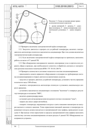ГОСТ 3.1105-84
Лист 4
ИзмЛист№документаПодписьДатаИзм.Лист№документаПодписьДата
Дубликат
Взам.
Подп.
3100.25100.20513
ТИ Технологическая инструкция
ИТЦ АВТО
3.3 Проверить включение электромагнитной муфты компрессора.
3.3.1 Запустить двигатель и прогреть его до рабочей температуры, включить электро-
двигатель вентилятора отопителя и выключатель кондиционера. При этом должна включиться
электромагнитная муфта компрессора.
3.3.2 Если включения электромагнитной муфты компрессора не произошло, выполнить
работы согласно п.4.7 данной ТИ.
3.3.3 При обнаружении неисправности заменить неисправные узлы и агрегаты или уст-
ранить обрыв в проводах, при необходимости зачистить и обработать контакты в электриче-
ских разъемах вазелином техническим ВТВ-1 ТУ 38-101.180-76.
3.4 Проверить количество и состояние хладагента в системе кондиционирования:
- присоединить шланги сервисного оборудования к штуцерам на трубопроводах систе-
мы кондиционирования и открыть вентили на наконечниках шлангов;
- запустить и прогреть двигатель до рабочей температуры, установить частоту вращения
коленчатого вала 1500 об/мин;
- включить электродвигатель вентилятора отопителя и установить максимальную ско-
рость вращения;
- установить выключатель кондиционера в положение "включено" и повернуть регуля-
тор температуры в положение "MIN";
- включить режим рециркуляции;
- установить регулятор распределения воздушного потока в положение "лицо";
- закрыть все окна и двери автомобиля;
- измерить температуру окружающего воздуха и снять показания манометров на конту-
рах высокого и низкого давления. Точка пересечения показаний давления и температуры ок-
ружающего воздуха должна находиться в заштрихованной зоне графика, приведенного на ри-
сунке 4. При выходе точки пересечения за пределы заштрихованной зоны графика выполнить
диагностику системы кондиционирования согласно раздела 4 данной ТИ. Обнаруженные не-
исправности устранить.
Рисунок 3 - Схема установки ремня приво-
да вспомогательных агрегатов:
1 – ролик натяжной; 2 – ремень; 3 – демп-
фер коленвала; 4 – шкив компрессора кли-
матической установки; 5 – шкив генерато-
ра.
 