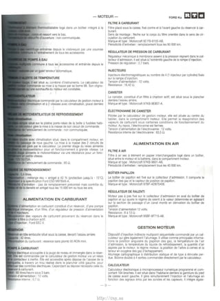 - MOTEUR-FIL 
TRE A CARBURANT 
Filtre place sous Ia ca1sse, fixe contre eta l'avant gauche du reservoir a car­burant. 
Sens de montage : fleche sur le corps du fittre onentee dans le sens de cir· 
culation du carburant. 
Marque et type: Motorcraft 92 FB-9155-AB. 
Penodic1te d'entretien : remplacement tous les 90 000 km. 
8 
' trainee d:u;~u~:~~~~~;:~~~?e~r une courroie REGULATEUR DE PRESSION DE CARBURANT 
est s1tue au combine d'instruments. Le calculateur de 
iDTWnanclll sa mise a Ia masse par sa bome 98. Son cligno­surchauffe 
du moteur est constatee. 
commande par le calculateur de gestion moteur a 
din'1Btt~sati1on et a 2 vitesses avec climatisation, place derriere 
DE REFROIDISSEMENT 
sur Ia platine porte-relats de Ia boite a fusibles habi­gere 
Ia m1se a Ia masse de son c1rcu1t de commande. 
enroulement de commande : non commun1quee. 
climat1sahon s1tue, dans le compar1tment moteur, en 
roue gauche. La m1se a Ia masse des 2 circuits de 
le calculateur. Le premier etage du relats ahmente 
~notovtlllttlatet~r pour un fonctlonnement a grande v1tesse. Le 
afiiTlente le motoventilateur v1a une resrstance pour un fonc­petote 
v1tesse 
1tres. 
· melange eau + anllgel a 40 % (protectton jusqu'a - 15°C) 
Ia Ford ESD M97B49-A. 
: pas de remplacement preconise mais controle du 
Ia densite en antigeltous les 15 000 km ou tous les ans 
ALIMENTATION EN CARBURANT 
d'a mentat10n en carburant constitue d'un reservotr, d'une pompe 
~. d'un flltre, d'un regulateur de press1on d'ailmentalton 
des vapeurs de carburant provenant du reservoir dans le 
're a charbon act If . .,..,...,.,,..,n : Ford EEC V. 
en tOle emboutte situe sous Ia caisse, devant l'essieu arnere. 
421rtres. 
du carburant : essence sans plomb 95 RON mtni. 
electrique accouplee a Ia 1auge de mveau et immergee dans le reser­est 
commandee par le calculateur de gestion moteur via un relrus 
COOitaclleur a 1nert1e. Elle est accessible apres depose de l'asstse de Ia 
. travers un trou realise dans le plancher cote gauche, pour 
controles electriques. Cependant sa depose necesstte celle du 
carburant. 
lrtreslheure sous 3 bars. 
d':~li,.,.,nl:11'onn ; 12 volts. 
tnteme . 0.7 n. 
Regulateur rnecanique a membrane asserv1 a Ia press<on regnant dans le col­lecteur 
d'adm1ssron. II est s1tue a l'extrerrute gauche de Ia rampe d'inJection. 
Pression de regulation: 2,7 bars. 
INJECTEURS 
ln]ecteurs electromagnetiques au nombre de 4 (1 in1ecteur par cylindre) fixes 
sur Ia rampe d'tn]ecllon. 
Tension d'alrmentation: 12 volts. 
Resistance. 16,42 n. 
CANISTER 
Le camster, const1tue d'un fittre a charbon actif, est situe sous le plancher 
derriere l'eSSieU amere. 
Marque et type: Motorcraft 97KB-9E857-A 
ELECTROVANNE DE CANISTER 
Pilotee par le calculateur de gestlon moteur, elle est s1tuee au centre du 
tablier, dans le compart1ment moteur. Elle permet Ia reasp1ration des 
vapeurs de carburant sous certaines conditions de fonctionnement du 
moteur. Au repos, l'electrovanne est fermee. 
Tension d'alimentation de l'electrovanne: 12 volts. 
Resistance lnteme de l'electrovanne : 63,5 n. 
ALIMENTATION EN AIR 
FILTREA AIR 
Filtre a a1r sec a element en papter interchangeable loge dans un boit1er, 
srtue entre le moteur et Ia batterie, dans le compart1ment moteur. 
Marque et type: Motorcraft 97KB-9601-AB. 
Penodicite d'entretien : remplacement tousles 40 000 km. 
BOiTIER PAPILLON 
Le boilier de paptllon est fixe sur le collecteur d'admiss1on. II comporte le 
papillon des gaz et le capteur de position de papillon. 
Marque et type : Motorcrafl 97BF-AD970408. 
REGULATEUR DE RALENTI 
Moteur pas a pas fixe sur le collecteur d'admiss1on en aval du boi!Jer de 
papillon et qw ajuste le reg1me de ralent1 a Ia valeur determrnee en agissant 
sur Ia section de passage d'un canal monte en derivation du boitier de 
papillon. 
Tension d'altmentation 12 volts. 
ReSIStance ; 6 a 13 !l. 
Marque et type: Motorcraft 95BF-9F715-A8. 
GESTION MOTEUR 
Dispositif d'injectlon indirecte multipomt sequenbelle commande par un cal­culateur 
qw gere egalement l'alluma~e. II utilise comme pnnc1pales tnforma· 
lions Ia position angulaire du pap1llon des gaz, Ia temperature de l'atr 
d'admission, Ia temperature du Uquide de refroidissement, Ia quantile d'rur 
asptree par le moteur, le reg1me moteur. Ia ptOsition de l'arbre a cames et Ia 
teneur en oxygene des gaz d'echappement. 
Allumage cartographique a distribution stabque et de type a et1ncelle per­due. 
Bobine double a 4 sorties commandee dtrectement par le calculateur. 
CALCULATEUR 
Calculateur electron1que a m1croprocesseur numerique programme et com­portant 
104 broches. II est situe dans l'habitacle derriere Ia garniture du pied 
de caisse avant gauche. II gere simultanement l'in)ection et l'allumage en 
fonct1on des signaux em1s par les sondes et les capteurs. II integre egale· 
-9- 
http://vnx.su 
 