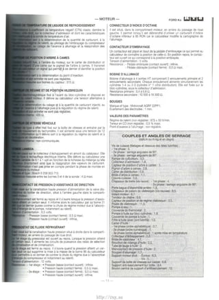 -MOTEUR- FORD Ka LiJIIJI l.il 
DE LIQUIDE DE REFROIDISSEMENT 
temperature negatif (CTN) vissee. demere le 
r.nll~<>rt"'" d'admisston et doni les caracterist1ques 
de temperature d'air. 
a Ia delermtnatton de Ia quanlt!Ei de carburant, a Ia 
de ralentt, au pilotage de l'embrayage du compresseur 
calage de l'avance a allumage et Ia rEiaspiration des 
D'ARBRE A CAMES 
a amere du moteur, sur le carter de dtstnbution et 
came sur le ptgnon de l'arbre a cames. II transmet 
lXI S4Qnal qui permet a ce dernier d'identifier Ia position 
_W..,'lKlllt' fixe a .!'avant dU biOC·CyltndreS et diSpose en 
II dehvre au calculateur une tenston alternative a 
entre les barnes 3 et 4 de Ia sonde : 4 n maxt. 
DE PRESSION D'ASSISTANCE DE DIRECTION 
Ia canalisation haute pression d'alimentation de Ia valve dis­de 
direction, srtuEi a l'amere gauche dans le compartJ-est 
ferme au repos et il s'ouvre lorsque Ia pression d'assis­seuil. 
II informe alors le calculateur par sa borne 31 
pursse contrer Ia chute de regime moteur due a l'absorp­notamment 
au ralentr. 
volts. 
- Pression basse (contact ferme) : 0,5 n maxi. 
- Pression haute (contact ouvert) : infinte. 
T DE FLVIDE REFRIGERANT 
sur Ia canalisation haute pression sttue a droite dans le comparti­en 
amere du passage de roue drat!. 
du pressostat est ouvert au repos. Lorsque Ia pression att91nt 
i il altmente les circuits de puissance des relais de sEilectton 
..,_tict<otlinn et de climatisation. 
est ferme au repos. II s'ouvre quand Ia pression atteint un cer­qui 
supprime Ia mtse a Ia masse de Ia borne 86 du calculateur 
ace dernier de contrer Ia chute du regime due ill' absorption 
~nnr.~""'"et notamment au ralenti. 
'alinnenlat~tln : 12 volts. 
- 1 er Eitage : • Pression basse (contact ouvert) : inftnte. 
• Pression haute (contact ferme) : 0,5 n maxi. 
- 2e etage : • Pressron basse (contact ferrne) : 0,5 U maxr. 
• Pression haute (contact ouvert) : infinte. 
CONNECTEUR D'INDICE D'OCTANE 
II est srtue. dans le comparttment moteur, en arrrere du passage de roue 
gauche. II permet lorsqu'il est debranche d'utihser un carburant d'indtce 
d'octane tnferieur a 95 RON car le calculateur modifie Ia cartographre de 
l'allumage. 
CONTACTEUR D'EMBRAYAGE 
Un contacteur est place en bout de Ia ~ale d'embrayage ce qur permet au 
calculateur de connaitre Ia poSitron de celle-ct. En posrtton repos, le contac­teur 
est ouvert ce qui correspond a Ia position embrayee. 
Tenston d'ahmentallon: 5 volts. 
Reststance . - Pedale ernbrayee (contact ouvert) : tnfrnre. 
- Pedale debrayee (contact ferme) : 0,5 n maxi. 
BOBINE D'ALLUMAGE 
Sabine d'allumage a 4 sorties HT comprenant 2 enroulements primaire et 2 
enroulements secondarre. Chaque enroulement alimente simultanement les 
cyhndres 1-4 au 2-3 (cyhndre n• 1 cote drstribution). Elle est fixee sur le 
bloc-cyfindres, sous le collecteur d'admission. 
Resistance primaire : 0,4 a 0,6 !:1. 
Resrstance secondarre : I 0 500 a 16 500 n. 
BOUGIES 
Marque et type · Motorcraft AGRF 22PP1. 
E.cartement des electrodes : 1 mm. 
VALEURS DES PARAMETRES 
Regrme de ralenli (non reglable) : 875 :t 50 tr/mtn. 
Teneur en CO (non reglable): 0,5% maxi. 
Point d'avance a l'allumage : non reglable. 
COUPLES ET ANGLES DE SERRAGE 
(daN.m au m.kg et en degn!) 
Vis de culasse (filetages et dessous des tetes lubrifies) : 
- 1re phase: 3. 
- 2e phase : serrage angulatre de 90". 
- 3e phase : serrage angulaire de 90 . 
Rampe de culbuteurs: 4,3 
Conecteur d'admtssron : 1,8. 
Capteur de posrtion d'arbre a cames ; 1. 
Prgnon d'arbre a cames: 2,8. 
Garter de distribution : 0.9 
Bnde d'arbre a cames: 1.1. 
Couvre-culasse : 0,6. 
Chapeaux de bielle (vis neuve):- Ire phase: 4. 
- 2e phase: serrage angulrure de 90". 
Porte hague d'etanchliite arnere : 1 ,8. 
Chapeaux de palters de vilebrequin (vis neuves) : 9,5. 
Volant moteur: 6,7. 
Tendeur de chaine : 0,8. 
Capteur de position et de regime vilebrequin : 0,5. 
Poulie de vilebrequ•n : 11 ,5. 
Pompe a eau: 1. 
Couvercle de thermostat : 2. 
Pompe a hurle sur bloc-cyllndres: 1.8 
Couvercle de pompe a huUe 1. 
Filtre a huile (avec joint lubrfte) : I ,5. 
Carter d'huile : • 
-Ire phase (ordre alphatiEittque): 0,7 
- 2e phase (ordre numerique) : 1. 
- 3e phase (ordre alphabEitrque) : 1 apres mise en temperature. 
Collecteur d'OOhappement' 2,3. 
Bnde de catalyseur • 4,7. 
Bouchon de vidange d'huile : 2,5 . 
Tube de jauge a huile : 2. 
Manocontact de pression d'huile . 2 
Bougies d'allumage: 1,7. 
Support moteur droit : - Ecrous : 6,3. 
-Vis:5. 
Support de boite de vrtesses sur caiSS8 : 6,8. 
Support anti-basculement sur boite : 8,4. 
Boulon central de support d'antlbasculement: 12. 
-11- 
http://vnx.su 
 