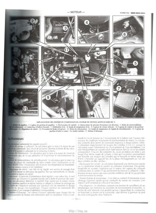 IMPLANTATION DES OIFFtRENTS CO~IPOSANTS DU S~STtME DE CESTIO MOTEUR FORD £EC V • 
• 2. upteur de position de papillon- 3. tlectrovanne de canister· 4. 1>anocontact de pression d'as~istance de direction · 5. Relais de moto•rntilateur 
• 6. Connecteur d'indice d'octane - 7. Dt bitmetre d'air -8. Sonde de temperature d'air - 9. Capteur de >~lesse •ehi<ule - 10. Ca~teur de regime et de position 
lt~Lllteur de ralenti - 1l. Pr~tat de Ouide refrigtrant - 13. Relais de climatisation - 14. Sonde de temperature de liquide de refroidissement · 15. C.apteur de 
position d'arbre .i cames- I&. Sonde lambda - I 7. 8obine d'allumage 
commande b organes ~UIIdnts: 
pompe a tJrburant • lc c,JiculatPur gcrc IJ m1se a l.1 masse de o,on 
COI!lmande. Son CirCUli de puiss.1nce dl lrnt•ntc 1,1 horne ~0 du calcu­pot 
Ill' a tarburanl ia le lOill<Kteur ,i inPrlle. 
cftmat1sat1on : lc calculatrur gl-re IJ m1~ a 1.1 masst' dl' nrwtt de 
attn de ne pas pt-rturber et rl'opt1mist•r lc fontl tonnement du 
lllOIOCntil.lteur de rdro1d1~'enll'nt le cal( ulatrur gl>rc Ia mi~ j Ia 
CirCUit de commandt du rei a" >tmplc t>ans ( lim.111sahon ou du 
laec climatiSJtionl aiin d'assurer une temperature de lonctionne­corrclle 
ct de l'optimi,er 
de ralenll : ~n role ~~ de rt1:ul('r unP 'e<.t1on de p.mage cl'un 
monte en denvat1on du paptllon. P.v son mtermed1atre, lr rakula 
I· reg1me de ralenti. 
: Ia pres1ion d alimentattun Ciani r<'gult't' a unt' val!'ur IIXl', lc 'eul 
intluenc I' Ia quanti!e tn)l'(.tl-c est la durPt> d'ou1ertur£' de> injcc­determtne 
Ia quanlltP d" atr ,lsptree p.n It· moteur tm,J~se 
papillon et regtm(• motl'UCI f:'l ad .. pte 1.. richesse du mrlange- par 
de l'tmpu l"on envovee aux injrcteur' aftn de ma1ntmtr k• dosage 
dosage lf!'chtomctnquP. Chaque tnjE'Cit>ur est comm,Jndr des 
d'unc soupape d' adm1ssion corre;pondante. 
oe d'allumage les valrurs d'a1ance nptima)cs pour ( haqur Eldl dP 
nement du moteur sont memorisecs d,1n' It> talcul ateur. Celut·LI com-mande 
k• cirtuit prim,urc de 2 enroult•ments de Ia bohine avec I' a ante rete­nue 
pour b t ondillon' ln,t.Jntant'€'5 dt> foncttonnl'ment du moteur LP takula­ll'ur 
comporte dPux born<'s de tommande rt•,prcttve a rhaquc bobinr, cell(•s­u 
ahmcntant r~pec.ti1 cment I~ I~JUgll~ dt'<i cvhndrt~ 1-4 PI 2- !. l orsque le 
cal( ulatl'UI wupe l'a lmwntalton ciu t ire uit primatre dt' l'une des bobincs, 1! SP 
cree stmultanrment un wur.tnl tnduit haute tcn>~on dan., lc mce~·t <l'(.onclaire 
wrre;ponciant. Chacunr Ot'~ extremite-; du urcutl secondatrc est reli<'t' a unc 
hougic d"un menw couple dt> ( yl.ndrc s1 htPn qu'1l se procluit '1multaoemt-nt 
Ullf' elllltCIIt• ,Ul bou~ics des C'Jtndr!'s qui SE' trOUC'Ill en meme l<'mps au 
P.M.H. I 'eltnccllt• qu1 .lpp<~rait lor< dt> Ia phase d"echappcment sur l'un del­dc. 
·ux cvlindrp, e'l dite perdue . 
(lrt trovannc or ( .Hlhtcr . lc cal< ulatt•ur tomm.10de une electrni'Jnne plac.re 
sur Ia '.mall'ation rl'II.Jnt lc cani,ter ,Ju wllccteur d'Jdm tssion l ilt> permct. 
lorsqu·t'Jic e't uuvcrte, l'a,piraltnn p.u le motcur des valJt'urs de cMhurdnt 
w~tenues d.1n' le cani~ter rt qui pro1iennrnt du rrscloir ,1 carburant. L'.:11'(.­trovannc 
ne sera nuvrrtc· que 'OUI c.erldtnes tond:tron; attn dP ne pds pcrturhcr 
It' toner onnl'ment cb moleur 
- Temoin d'a lertc• de tcmp<'r~turc : 11 c>t situE' au wmbme d'tnstrumenl ct son 
allumagc clignot.1n1 ~ignale qu unt• s.trchaulfe du motcur e1t wn~talrc. Ceci 
irrpo1r I' arret i mm~d1al du v(-hicu iE' ct du mntcur 
- Pmc diaf:no,ttc . lr cakulaH•ur c.omporte une ionchon dl' 'uldllance dr <.e> 
p<'ripheriquc' qu1 memorise IE'I anomal ies de ionttionnemt'llt e~t;!ntudles. l a 
lct"turr de Leite mrmo11e n N f>O'Iihre qu ,1'ec l",lppareillage du con>lructcur 
en branchant Cl' clern tPr 1ur le tonnE.'< trur >ituc derriPre Ia ~arn tturl' rlu ptcd 
dt• LJt'IC ,1van1 gduc.he. dan1 l'habn,KI~ 
-15- 
http://vnx.su 
 