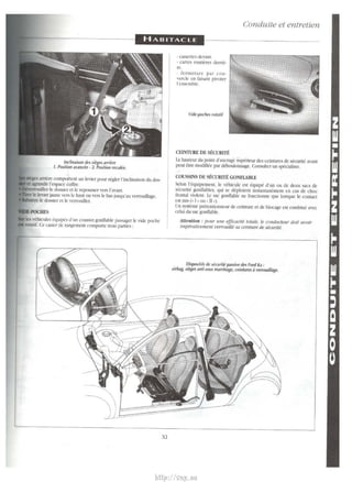 arricrc component un levier pour reglcr l'inclinaison du dos­l'espace 
coffee. 
~'tm~uillcr le dossier et le rcpousser vers !'avant. 
jaune vers le haut ou vers le bas jusqu'au verrou!Uage. 
le do~sier et le verrouiller. 
b n'hicules equipes d'un coussin gontlable passager le vide poche 
roulif. Ce easier de rdngement com pone trois partie~ : 
Xl 
· C'dssettes dcvant. 
· carres routieres derrie­re. 
· fermeturc par cou­vercle 
en faisant pivoter 
!'ensemble. 
Vide-poches rotatif 
CEINTIJRE DE SECURITE 
Conduite et entretien 
!.a hauteur du point d'ancrage superieur des ceintures de set11lite avant 
peut etre modifiee par deboulonnage. Consulter un specialiste. 
COUSSINS DE SECURfl'E GONFIABLE 
Scion l'equipement, le vehicule est equipe d'un ou de deux sacs de 
securite gonflablcs, qui se dcploient instantaoemcm en cas de choc 
frontal violent. l..e sac gontlable ne fonctionne que lorsque le contact 
est mis (• I • ou • n •). 
Un systeme pn!tentionncur de ceinture et de blocagc est combine avec 
celui du sac gontlable. 
Attet1tio11 : pour une e!ficadte totale, /e conducteur doit avoir 
impbativement verroufl/i sa ceinture tie securite. 
Dispositifs de sku rite passive des Ford Ka : 
airbag, sieges anti-sous marrinage, ceintures a verrouillage. 
http://vnx.su 
 