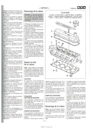 • Soulever lentement le moteur pour 
engager les goujons du support de 
Ia culasse dans I' autre platine res­tee 
en place. 
• Resserrer les fixations du support 
moteur et degager le dispositif et 
ranneau de levage ou le montage 
desoutien. 
• Mettre en place !'ensemble collec­teur 
d'echappement catalyseur 
apres avoir monte un joint neuf. 
• Resserrer les fixations de 
!'ensemble collecteur d'echappe­ment 
catalyseur. 
• Reposer l'ecran thermique de 
!'ensemble collecteur d'echappe­ment 
catalyseur. 
• Reposer et rebrancher Ia sonde 
I.Nnbda. 
• Reposer les tiges de culbut.eurs 
en respectant les appariements 
111ec les culbuteurs. ' 
• Proceder au reglage du jeu aux 
soupapes (voir operation cancer­nee). 
• Reposer le couvre-culasse muni 
d'un joint neuf. 
• Rebrancher le tuyau de reaspira­tlon 
des vapeurs d'huile sur le bou­chon 
de remplissage d'huile. 
• Reposer le thermostat en respec­tant 
son sens de montage puis le 
couvercle de son boitier avec un 
JOint neuf. 
• Rebrancher les durits de liquide 
de refroidissement attenantes 
au boitier thermostatique et a Ia 
culasse. 
• Rebrancher les connecteurs du 
capteur de position d'arbre a cames 
et de Ia sonde de temperature de 
iquide de refroidissement. 
• Reposer Ia vis de fixation du puits 
de jauge a huile sur Ia culasse. 
• Mettre en place le faisceau de 
cablage de l'alternateur autours de 
Ia culasse. 
• Reposer les bougies d'allumage et 
rebrancher les fils de bougies. 
• Reclipser et rebrancher les 
connecteurs du faisceau moteur, 
loges sur le tablier d'auvent. 
• Rebrancher les canalisations a 
depression et de recyclage des 
vapeurs de carburant attenantes au 
CXlllecteur d'admission. 
• Rebrancher les canalisations de 
carburant. 
• Raccrocher le cable d'accelera­teur 
au boitier de papillon. 
• Reposer le boitier de filtre a air 
111ec ses conduits puis rebrancher 
les connecteurs du debitmetre d'air 
et de Ia sonde de temperature d'air. 
• Remplacer l'huile moteur et le 
liltreA huile. 
• Proceder au remplissage et a Ia 
purge du circuit de refroidissement 
(voir operation concemee). 
• Rebrancher Ia batterie. 
• Controler le niveau d'huile, demar· 
ref le moteur et verifier I' absence de 
fuite ainsi que Ia regularite de lone· 
bonnement. 
-MOTEUR­Demontage 
de Ia culasse 
CULASSE 
FORO Ka [J&JI!J 
Attention : au cours du oomonta­ge, 
prendre soin de reperer 
!'ensemble des pieces et leur 
appariement eventual en vue du 
remontage. 
• Proceder a Ia depose de Ia culas­se 
(voir operation precedente). 
• Deposer l'ecran thermique du col­lecteur 
d'admission. 
• Deposer le collecteur d'admission 
et recuperer son joint. 
~ • Effectuer le demontage de chaque 
soupape a l'aide d'un compresseur 
de ressort approprie et ranger les 
pieces (clavettes, coupelle, ressort, 
soupape) par ordre sans les depa­reiller. 
• A l'aide d'une pince appropriee, 
degager les joints d'etancheite des 
tiges de soupapes. 
• Proceder au nettoyage de 
!'ensemble des pieces constitutives 
de Ia culasse. Ne pas utiliser 
d'abrasif, ni d'outil tranchant, sur 
les plans de joint de celle-ci, mais 
un produit decapant chimique. 
• A l'aide d'une regie de planeite et 
d'un jeu de cale d'epaisseur contro­ler 
Ia planeite du plan de joint de Ia 
culasse. 
Remise en etat 
de Ia culasse 
Nota : outre l'emploi d'une presse, 
cette operation necessite un outilla­ge 
specifique, indispensable pour Ia 
realisation dans de bonnes condi­tions 
de cette remise en etat. Nous 
vous conseillons done de confier ce 
travail it un atelier specialise 
SOUP APES 
En reparation, il est conseille de 
controler le jeu entre tiges et 
guides, lorsque ce dernier est trop 
important, le remplacement des 
souP.apes devient necessaire. Dans 
ce cas, realeser les guides de sou­papes 
aux cotes appropriees. 
Nettoyer soigneusement Ia culasse 
apres rectification des guides puis 
controler leur etancheite. 
ETANCHEITE 
DES TIGES DE SOUP APES 
Les soupapes d'admission et 
d'echappement sont munies d'un 
joint d'etancheite. 
Au montage, il est conseille d'utili­ser 
un tube de diametre approprie. 
II est recommande de remplacer 
ces joints a chaque intervention. 
RESSORTS DE SOUP APES 
Les soupapes d'admission et 
d'echappement sont equipees cha­cune 
d'un seul ressort interchan­geable. 
Controler l'equerrage de chaque 
1. Culasse - 2. Vis de culasse • 3. joint de culasse · 4. Douille de 
centrage. 5. Siege de soupape d'echappement. 6. joint de couvre­culasse 
- 7. Couvre-culasse · 8. Bouchon de remplissage d'huile. 
ressort par rapport a leur axe. Si le 
vernis protecteur est ecaille, il est 
conseille de remplacer les ressorts 
car il y aurait risque de rupture a 
court terme. 
II n'est pas recommande de net­toyer 
les ressorts a !'essence ou au 
trichlorethylene car ces produits 
peuvent dissoudre le vernis. 
RAMPE DE CULBUTEURS 
Si les culbuteurs sont desassern­bles 
de Ia rampe, reperer leur posi­tion. 
Examiner l'etat des patins et 
des vis de culbuteurs. 
Remontage de Ia culasse 
Nota : lors du remontage, lubrifier 
systematiquement a l'huile moteur 
preconisee, !'ensemble des pieces 
en contact. 
• Nettoyer Ia culasse ainsi que 
toutes les pieces qui y seront mon­tees. 
• Souffler Ia culasse et particuliere­ment 
les canalisations d'huile assu­rant 
Ia lubrification de Ia rampe de 
culbuteurs. 
• Si les soupapes sont reulilisees, 
les remonter A leur place d'origine 
en ayant prealablementlubrifie leurs 
tiges et poser des bagues d'etan­cheite 
neuves. 
• Effectuer le montage de chaque 
soupape a l'aide d'un compresseur 
approprie. Monter les ressorts, les 
coupelles superieures et les cla­vettes. 
• Poser Ia culasse sur chant, a 
l'aide d'une massette de cuivre ou 
de bronze, taper legerement sur les 
extremites des tiges de soupapes 
pour positionner correctement les 
clavettes. 
• Pour Ia suite de Ia repose, proce­der 
en ordre inverse de Ia depose 
en prenant de soin de remplacer 
tous les joints. 
• Proceder a Ia repose de Ia culasse 
(voir operation concernee). 
-27- 
http://vnx.su 
 