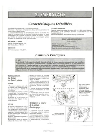 Caracteristiques Detaillees 
Embrayage monodisque a sec a commande hydraulique. 
Mecanisme a d1aphragme de type pousse, disque a moyeu amort1sseur et 
bulee a bllles en appui consu.Jt 
La commande d'embrayage est alimentee par le reservoir du circuit de frei­nage. 
Elle comporte un cylindre emetteur, un cylindre recepteur sur lequel 
est integra Ia butee a billes et un clapet de maintien de pression. Celui-ci a 
pour fonctton de malntenir une pression de 1 bar environ dans le cylindre 
recepteur am que Ia butee SOil en appui pemnanent. 
MECANISME ET DISQUE 
Marque : Fichtel et Sachs ou Luk. 
Diametre du disque: 180 mm. 
COMMANDE 
Course de 12 pedale : 125 ± 3 mm. 
LIQUIDE D'EMBRAYAGE 
Capacrte : respect des reperes de mveau • MIN • et• MAX • sur le reservOir. 
Preconisation : liquide synthenque nlpondant aux specifiCations DOT 4 et 
Ford SAM-6C9103-A. 
Penodicite d'entretien : remplacement et purge tous les 3 ans. 
COUPLES DE SERRAGE 
(m.kg ou daN.m) 
Boite de vitesses sur moteur : 4,4 
Mecanisme sur volant : 3. 
Fotation de cylindre rl!cepteur d'embrayage: 1. 
Clapet de maintien de presstoo sur cylindre recepteur : 1. 
Conseils Pratiques 
EN BREF 
La refection de l'embrayage necessitant Ia depose de Ia boite de vitesses (operation onereuse), nous vous conseillons, a cette occasion, de remplacer systematiquement !'ensemble disque, mecanisme et butee. II est bien entendu que 
cette remarque ne s'applique que pour les Interventions dues a une usure normale de fonctionnement et en aucun cas 
pour une panne provenant d'un vice de fabrication d'une des pieces ou d'une fuite d'huile par exemple. 
T oute intervention sur Ia cOIIllrnlnde d' embrayage necessite une purge apres I' ouverture du circuit puis un controle et 
reglage si necessaire de Ia course de Ia pedale. 
Remplacement 
du dtsque 
ou du mecanisme 
DEPOSE 
• Proceder a Ia depose de Ia boite 
de vitesses (vo1r operation. concer­nee 
au c1ap1tre • BOlTE DE 
VITESSES •). 
• lmmobiliser en rotation le volant 
moteur il l'aide d'un outil de bloca­ge 
approprie (par exemple Ford 
21-168). 
• Deposer les vis de fixation du 
mecamsme et le degager en recu­perantle 
disque. 
REPOSE 
• Controler et degrrusser Ia surface 
de fnct1on du volant moteur ill'alde 
d'un solvant (genre trichlorethylene}. 
• Verifier l'etat de Ia butee restee en 
place sur le cylindre recepteur dans 
le carter d'embrayage, Ia remplacer 
si necessalre. 
• EndUire lagerernent de gra1sse le 
guide de butee. 
• Posit1onner le disque sur le volant 
(deport du moyeu cote boite) il 
- 
!'aide d'un mandrin de centrage 
• appropne ou centrer le d1sque sur le 
mecamsme lorsque le mandrin Ford 
16-067 est utilise. 
• Mettre en place le mecamsme et 
serrer progressivement les vis de 
fixation en diagonale et par passes 
successives jusqu'au couple pres­ent. 
• Deposer le mandrin de centrage 
et l'outil d'1mmobilisation du volant 
moteur. 
• Proceder il Ia repose de Ia bolte 
de vitesses {voir operatlon_concer­nee 
au chapitre • BOlTE DE 
VfTESSES •). 
Reglage de Ia course 
de la pedale 
d'embrayage 
• Controler Ia course de Ia pedale 
d'embrayage entre les positions 
embrayee et debrayee. 
• Sl necesS81re, desserrer le contre­ecrou 
{1) et ag1r sur Ia v1s (2) 1usqu'a 
I' obtention de Ia course precomsee. 
• Resserrer ensUite le contre-ecrou 
{1). 
----------- 
R~lage de Ia course 
de Ia pedale d'embrayage. 
-36 - 
Mise en place du disque 
el du mecanisme 
d'embra)age avec le 
mandrin Ford 1 f>-067. 
A. Cenlrage du disque 
par rapport au mecanisme­B. 
Repose de I' ensemble 
mk'anismeldisque 
SIJr le olant moteur. 
http://vnx.su 
 