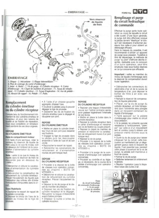 - EMBRAYAGE-EMBRAYAGE 
1. Disque - 2. Mecanisme - 3. Plaque intermediaire - 
4. Pion de centrage du carter d'embrayage- 
5. }oint - 6. Butee- 7. Vis de puf8e- 8. Cylindre recepleur • 9. Carter 
d'embrayage- 10. Clapet de mamtien de pressi~n: II. Tuyau de refoule­ment 
. 12. Cylindre emetteur- 13. Tuyau d'asprratron- 14. Axe de pedale- 
15. Ressort de rap~/- 16. Pedale- 17. Patin. 
Remplacement 
du cylindre emetteur 
ou du cylindre recepteur 
Compte tenu du fonctronnement inti­tnement 
tie des cylindres emetteur et 
recepteur, et pour des ra1sons de 
q.Jalite et de fiabihte de reparation, 
JIOUS vous conseillons un remplace­lllent 
combine de ces deux organes. 
DEPoSE 
DU CYLINDRE EMETIEUR 
Dins le compartiment moteur 
• A l'aide d'une seringue, vider le 
c:ontenu du reservoir de liquide de 
htn jusqu'a ce que le niveau soit 
en dessous de l'embout de Ia cana­lsation 
d'ahmentation du cylindre 
~eur. 
• Debrancher et obturer Ia canallsa­n 
d'alimentation du cylindre 
~eur. 
• Oebrancher Ia canalisation de 
tefoulement du cylindre emetteur. 
Prevoir l'ecoulement du liquide puis 
obturation des orifices afin d'eviter 
l1lroduction d'impuretes d<ros le c~r­CU! 
s l'habitacle 
• Decrocher le ressort de rappel de 
II pE!daJe concemee. 
• Deposer le circlip de l'axe de Ia 
pedale au niveau de Ia tige de 
~. 
• A !'aide d'un chasse-goupille 
approprie, chasser I' axe. 
• Soulever Ia pl!dale Jusqu'a pouvo1r 
degager Ia tige de poussee. 
• Desserrer les vis de fixation du 
cylindre emetteur puis le degager et 
recuperer son joint. 
REPOSE 
DU CYLINDRE EMEnEUR 
• Mettre en place 1e cylindre emet­teur 
mum de son JOint pu1s resserrer 
ses fixations. 
• Engager Ia tige de poussee dans 
Ia pedale puis Jes reaccoupler 
ensemble a I' aide de I' axe et de son 
eire lip. 
• Raccrocher le ressort de rappel. 
• Rebrancher les canalisations de 
refoulement et d'alimentation 
munleS de joint tori que neuf. 
DEPOSE 
OU CYUNORE RECEPTEUR 
• Proceder a Ia depose de Ia boite 
de vitesses (voir operation cancer­nee 
au chap1tre • BOlTE DE 
VITESSES •). 
• Debrancher et obturer Ia canalisa­tion 
de refoulement du cylindre 
recepteur. Prevoir l'ecoulement du 
liquide. 
• Deposer Ia VIS de purge et le eta­pet 
de maintien de pression. 
• Deposer les vis de fixation du 
cylmdre recepteur et le degager. 
Recuperer Ia bague d'etanchMe 
avant d'arbre pnma1re. 
• Chasser Ia butee a billes du 
cylindre rliGepteur. 
Vers reservoir 
,...- de liquide 
~- ~ 
/®'" I; 
de frein 
13 ~ 
"~ ~J~! 
~p~ 
11v t}/"!' 
o, -~ 
~10 #1'~ ~ ': 
17~ 
REPOSE 
OU CYLINDRE RECEPTEUR 
• Reposer une bague d'etancherte 
neuve sur l'arbre primaire apres 
avo~r graisser legerement l'intervalle 
de ses levres. 
• Mettre en place Ia butee dans le 
Cylindre recepteur. 
• Reposer le cylindre recepteur dans 
le carter d'embrayage et resserrer 
ses vis de fixation au couple present. 
• Reposer le clapet de mamti~ de 
pression et rebrancher Ia canahsa­tion 
de refoulement munie d'un joint 
tonque neuf. 
• Reposer Ia VIS de purge. 
• Proceder a Ia repose de Ia boite 
de v1tesses (voir operation cancer­nee 
au chapitre • BOlTE DE 
VITESSES •) 
• Proceder a Ia purge de Ia com­mande 
d'embrayage (voir operation 
concemee). 
• Proceder au contrOie et au regla­ge, 
si n8cessalre, de Ia course de Ia 
pedale d'embrayage (vo1r operation 
concemee). 
Purge 
du circuit hydraulique 
de rommande d'embrayage. 
1. Vis de purge - 
2. Clapet de mainllen 
de pression. 
- 37- 
FORDKa cac 
Remplissage et purge 
du c1rcuit hydraulique 
de commande 
Effectuef Ia purge apres toute ope­ration 
au cours de laquelle le circuit 
a ete ouvert. D'une lacon generale, 
Ia purge doit etre effectuee lorsque 
Ia pedale deviant •etastiq~e· et lors­qu'il 
est n8cessaire d'actionner plu­sieurs 
to1s celle-ci pour obten1r un 
debrayage efficace. 
Dans Ia mesure du possible, il est 
recommande d'utihser un appareil 
de purge sous pressKlO. T outefois a 
titre de depannage, Ia methode de 
purge "au pied" (methode decrite ci­apres), 
realisable avec le concours 
d'un autre operateur. peut etre 
employee mais sous toutes reserves 
en ce qui conceme son efficacite. 
Important : veiller au maintien du 
niveau de liquide d'embrayage dans 
le reservoir de compensation durant 
toute I' operation. 
• Debrancher les connecteurs du 
debitmetre d'air et de Ia sonde de 
temperature d'air, puis deposer le 
boitier de filtre a air avec ses 
conduits. 
• Remphr le reservoir de compensa­tion 
de liquide precomse. 
• Placer, sur Ia vis de purge du 
cylindre rllcepteur, un tube transpa­rent 
dont l'extrem1te sera plongee 
dans un recipient contenant du 
llquide d'embrayage. 
• Faire appuyer sur Ia pedale 
d'embrayage pour mettre le circuit 
sous pression. 
• Si Ia pedale ne presente aucune 
resistance a l'enfoncement, "porn­per" 
sur celle-ci d'un mouv~ent 
lent et conlinu jusqu'a obtemr une 
pression meme minime sous Ia 
pedale. 
• Ouvrir Ia vis de purge pour laisser 
s'evacuer !'air du CirCUli, cette eva­CUation 
se manifestant par un dega­gement 
gazeux dans le recipient de 
liquide. II est essentiel que, pendant 
cette phase d'owerture de Ia v1s de 
purge, Ia pedale soil maintenue a 
fond de course. 
• Fenner Ia vis de purge. 
• Rei~ lentement et entiilrement 
lapedale. 
• Repeter I' operation JUsqu'a dispa­rition 
totale des bulles d'air. 
http://vnx.su 
 