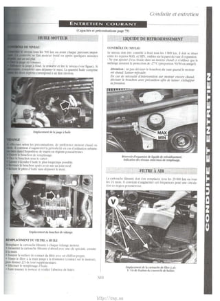 Conduite et entretien 
ENTRETIEN COURANT 
(Capadtes et preconisations page 79) 
HUILE MOTEUR 
>elon les pn:conh.ations. de prCf~rence 110lt'ur chaud ou 
wnvicm d'augnu:mcr Ia periodicite en ca~ d'utilisaliun urhaine 
dam lhypothe;e de trajClS t'O regions pOU>>it:r~u.st,. 
le bouchon de remplissagc. 
bouchon sou; It: carter 
~ ecouler l"huile le plus longtemp!. po~sible. 
le bouehon ~pres avoir mis un joint neuf. 
le plein d'huile sans dep:L~ser lc: maxi. 
Emplacement du bouchon de vidange. 
IEI.PLCEME~ DV FILTRE A HUILE 
Ran placer Ia cartouche filtramc a chaque "itlange mott:ur. 
• ~-.errcr Ia eartouchc filtranre d'abord avec une de ;p~ciak, ensuirc 
.abmain. 
• h~U)Cf Ia surface de comact du 11ltre aH:c un chiffon pro pre. 
• isser le filtre a Ia main JUSqu 'ii Ia r6istance (comact 'ur le muteur). 
puh donner 2/3 de tour supplememairc. 
• Ettecruer le rtmpli~sage d'huile. 
• Fa.ire toumer le moteur ct v~rifier l'ahsencc de fuite>. 
XIJJ 
UQUIDE DE REFROIDISSEMENT 
CONTROLE DU N.IVEAU 
I.e nin:"dll dOil ctrc COntrOIC a froid !OtiS ICS I 000 km. it doil SC Situcr 
entre leo; rcpcrcs MAX. et .IJN., 1·isibles sur Ia paroi du V'JSC d"cxpan;ion 
· :'e pas ajoutcr tl"eau froide dans un morcur chaud er n'uliliscr que le 
melange as;urant Ia protection de -2i•( (proportion 'i0/50 en antigel). 
Attenliou : 11e pas deuisser le boucbun du. mse quaud le moteur 
est dJaud. Lllisser refroidir. 
En cas de mfcessite tfilllervenlfoll sur moteur encore cbattd, 
rtel'isser le IJOucbmr r111ec jmJcaulion afin de /aisser s'ecbrlpper 
lfl pression. 
Reservoir d'cxp;msion de liquide de refroidissement. 
Indication des niveaux mini/maxi dc remplissagc. 
FILTREAAIR 
La Cartouche filtralllc UOil Ctrt: n::mplaCCC tow; les 10 ()()() km OU lOLL 
ks 2;~ moi;. II co11vi~:m d'augmcnter ces frl:"{juences pour une tircu!a· 
lion t:n region pou.,~ier('use 
Emplacement de Ia cartouche de filtre a air. 
V. Vis de fi~ation du couverde de boltier. 
http://vnx.su 
 