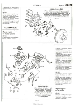 • Deposer les vis de fixation du 
cylindre recepteur sur le plateau de 
frein. 
REPOSE 
• Mettre en place le cylindre recep­teur 
neuf et le fixer par ses vis. 
• Rebrancher Ia canalisation hydrau­lique 
sur le cylindre recepteur. 
• Reposer les segments de frein 
(voir operation concernee). 
• Proceder a Ia purge du circuit 
hydraulque de freinage (voir opera-tion 
concemee). ? 
COMMANDE 
Depose-repose · 
du maitre-cylindre 
DEPOSE 
• Debrancher le connecteur elec­trique 
du contacteur de niveau. 
11~ 
I 
10 
13 
-FREINS- FORDKa 
FREINS ARRIERE 
1. Plateau - 2. Cylindre recepteur- 3. Segment comprime- 
4. Segment tendu - 5. Levier de frein de $/alionnement - 
6. Levier de reaction du frein de stationnement- 7. Levier du 
COMMANDE 
1. Patin- 2. Pedale- 3. Pedalier - 4. Cache 
poussii~re - 5. Support - 6. Servofrein - 
7. T uyau a depressiOn - 8. }oint torique - 
9. Mailre-cylindre - 10. Reservoir de 
compensation- 11. Bouchon- 12. Circlip- 
13. Coupelle - 14. Piston primaire - 
15. Rondelle -16. Ressortde rappe/- 
17. Piston secondaire. 
-57- 
• Deposer le bouchon du reservoir 
de compensation. 
• A !'aide d'une seringue, vider le 
liquide contenu dans le reservoir de 
compensation. 
o Debrancher le raccord de com­mands 
hydraulique d'embrayage. 
• Deposer les 2 clips de fixation de 
chaque cote du reservoir de com­pensation. 
• Deposer le reservoir de compen­sation 
du maitre-cylindre. 
Recuperer les joints d'etanch6ite. 
• Reperer Ia position des canalisa­tions 
de frein. 
o Devisser les canalisations du 
maitre-cylindre puis les ecarter. 
o Devisser les vis de fixation du 
maitre-cylindre sur le servofrein. 
REPOSE 
• Controler Ia presence du joint 
torique d'embase du maltre­cylindre. 
Proceder dans l'ordre inverse de Ia 
depose en respectant le branche­ment 
des canalisations et les 
couples de serrage prescrits et en 
procedant a une purge du circuit 
hydraulique de freinage (voir opera­tion 
concernee). 
Depose-repose 
du servofrein 
DEPOSE 
o Deposer le maitre-cylindre (voir 
operation concernee). 
• Debrancher le flexible de prise de 
depression du servofrein. 
http://vnx.su 
 