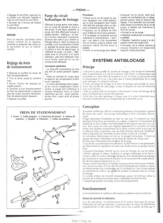 -FREINS - 
• ~ager le servofrein, appuyer sur 
Ia pedale puis deposer l'agrafe et 
l'axe de commande du servofrein. 
• Devisser les 4 ecrous de fixation 
du servofrein. 
• Deposer le servofrein. 
REPOSE 
Pour Ia repose, proceder dans 
l'ordre inverse de Ia depose. 
Controler Ia presence des jo1nts sur 
le servofrein et sur le maitre­cylindre. 
Reglage du frein 
de stationnement 
• Deposer le souffle! du levier de 
frein de stationnement. 
• Tirer le levier jusqu'au sixieme 
cran. 
• Serrer l'ecrou de reglage au 
couple prescrit. 
• Controler le bon fonct1onnement 
du frein de stationnement, s'assurer 
que les roues tournent librement, 
frein de stationnement dessenre. 
• Reposer le souffle!. 
Purge du circuit 
hydraulique de freinage 
Effectuer Ia purge apres toute opera­tion 
au cours de laquelle le circuit a 
ete ouvert. D'une fat;:on generale, Ia 
purge doit etre effectuee lorsque Ia 
pedale devient " elastique • et lors­qu'll 
devient necessaire d'actionner 
plusieurs lois celle-ci pour obtenir un 
freinage efficace. Dans Ia mesure du 
possibje, il est recommande d'utiliser 
un appareH de purge sous press1on. 
Toutefols a t1tre de depannage, Ia 
methode de purge • au pied "• reali­sable 
avec le concours d'un autre 
operateur. peut etre employee mais 
sous toutes reserves en ce qui 
conceme son efficacite. 
Consignes generales 
- Le dispositif d'ass1stance ne do1t 
pas etre en action pendant !'opera­tion. 
- Vallier au maintien du n1veau dans 
le reservo1r de compensat1on durant 
toute I' operation. 
- Le circuli de freinage etant organi­se 
en circu1t independant avanV 
arriere, Ia purge doit s'effectuer a 
chaque recepteur dans un ordre 
specifique qui est : avant gauche. 
arnere droit, avant droit et arnere 
gauche. 
FREIN DE STATIONNEMENT 
1. Levier - 2. Cible primaire - J. Contactcur de tfmoin - 4. Anneau de 
mainlien • 5. Souffle/ • 6. Palonnier - 7. cables secondaires. 
Procedure 
• Placer sur Ia vis de purge du pre­mier 
recepteur (voir ordre preconi­se) 
un tube transparent dont I' extra­mite 
doit eire plongee dans un reci­pient 
contenant du liquide de fre1n. 
• Appuyer sur Ia pl!dale de frein 
pour mettre le CirCUli sous pression. 
• Si Ia p{!dale ne presente aucune 
resistance a l'enfoncement, " porn­per 
• sur celle-ci d'un mouvement 
lent et continu jusqu'a obtenir une 
pression meme minime sous Ia 
pedale. 
• Ouvnr Ia vis de purge pour laisser 
s'evacuer l'a~r du circuit, cette eva­cuation 
se manifestant par un dega­gement 
gazeux dans le recipient de 
liqUide. II est essential que pendant 
cette phase d'ouverture de Ia vis de 
purge. Ia pedale soil maintenue a 
fond de course. 
• Fermer Ia vis de purge. 
• Relacher entierement et lentement 
Ia p{!dale. 
• Repeter l'operat1on jusqu'a Ia dis­parition 
totale des bulles d'air. 
• Proceder de Ia meme maniere a 
chaque recepteur en respectant 
tou,ours l'ordre preconise. 
SYSTEME ANTIBLOCAGE 
I Principe 
l'efficacite Ia plus grand'e du systeme de ireinage a lieu lor~ue le frottement 
enlre le pneumallque el le sol est mdximum. Pour freiner, le pneumallque doit 
tr,msm<'tlre un tcrtain effort de irouement au ~or. II ~·en~uit un ~li~~ement entre 
le pneumat1que et le sol, c'est-a-d1re que Ia vitesse peripht'nque de Ia roue 
reste inierieure a Ia IIICSse du vehicule. 
II cxi>te une plage de iremage ou Ia force de ireinage transmissible est maxi­mum. 
Mais au-dela de cette plage, Ia roue se bloque el Ia force de frottement 
avPC lc sol diminue. 
t·efiet du ~~~teme ABS est de l1m1ter et dt> mamtcnir I' dttion de lrcinage de Ia 
roue a l'extremitc de ld zone d'effet ophmale. 
II doll etre d'un effet speci1ique a chaque roue et a action instantanee pour 
repondre immediatemcnt ,lJX changemenb de revetements au sol. 
Conception 
Le systeme ;~ntibloca~c AHS est constitue de generateurs d'impulsions kapteurs 
d<' vitesse des roue,,, d un groupe hydraulique et d'un calculateur electro­nique. 
Chaque generateur d'impulsion est situe sur une roue. II comprend une roue 
phonique d'impulsion qui transmet a un capteur a indutt1on le mouvement de 
rotation de Ia roue. Chaque voie hvdraulique de freinage est assouee a uncap­leur. 
A1nsi toute~ les roues sont regulees separement. En revanche, lcs roues 
amere sonl regulees simultanement de Ia meme manicre :K>Ion le prinCIJJe de 
Ia selettion hasse .Ia premiere roue qui tend a bloquer declenche immediate­men! 
Ia regulation sur !'ensemble du train arricrel a partir de 120 kmlh. 
le calcubtcur electronique est fixE' sur le groupe hydraulique. II re~oit en 
signaux eletlri9,ue l'inlormation de Ia vite>se de rotation de chaque roue. 
II utilise aus~1 l'mformation du contatteur de feu stop. 
Jl calcule les caractemtiques d'acceleration. de de<.eleration et de glissements, 
CjUI determmentles impulsions envoyees aux electrovannes du groupe hvdrau­lique 
Le groupe hydraulique, branchc sur It;;. mcuit de freinage. en aval du maltre­cylindre, 
regroupe le motcur clectrique. Ia pompe hydrau!lque et les electro­vannes. 
L'arbre du moteur electriqle est Pourvu d'un entrainement exccnt11que 
qui transforme le mouvement de rotation en un mouvement de course alterna­tive 
de deux pistons di~po~es en vis il vis. 
Chaque circuit hydraul1que de freinage est pourvu d'une electrovanne d'admis­~ 
ion. ouverte au repos el d'une electrovanne d'~happement, fermee au repos. 
Les electrovannes sont commandees par le calculatcur et c'Pstl'action ,eparee 
ou simultanee de celles-ci qui permet dE' moduler Ia pre>sion dans les circuits 
de freinage. 
l P systeme mt(>gre une ionct1on ant1patmage 1usqu'a 50 kmlh qui utilise Ia 
pression de Ia pom~ hvdraulique pour commander les etrieh de irein 
L'anllpatinage possede son propre voyant de fonct1onnement. 
Fonctionnement 
Le ionctionnement du svstcme <oe decompose en plusieurs phases distinctes . 
PHASE DE MONTEE EN PRESSION 
Lors de CPite phase, les electrovanne et I<' moteur electnque du groupe 
hydraul1que nc sont pas al1mentes. I a pression dans les etriers est directement 
proportionnelle a celle crtoee par l'erfort exerce sur Ia pedale de frem por le 
-58- 
http://vnx.su 
 