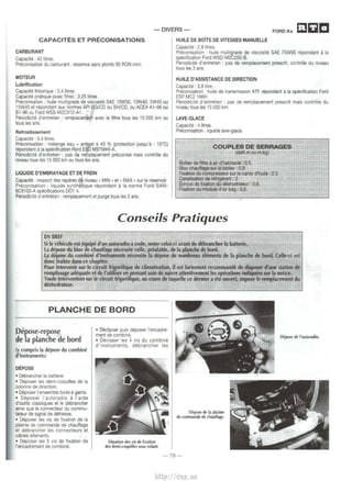 -DIVERS­FORDKa 
mac 
CAPACITES ET PRECONISATIONS 
CARBURANT 
Capacite : 42 litres. 
Preconisation du carburant : essence sans plomb 95 RON mini. 
MOTEUR 
Lubrification 
Capacite theorique : 3,4 litres. 
Capacite pratique (avec filtre) : 3,25 litres. 
Preconisation: huile multigrade de viscosite SAE 10W30, 10W40, 5W40 ou 
15W40 et repondant aux normes API ~G/CD ou SH/CD, ou ACEA A1-96 ou 
81-96 ou Ford WSS-M2C912-A1. • 
Periodicite d'entretien : remplacerneDt avec le filtre tous les 15 000 km ou 
lous les ans. · 
Refroidissement 
Capacite : 5,4 litres. 
Preconisation : melange eau + antigel a 40 % (protection jusqu'a - 15•q 
repondant a Ia specification f.'Qrd ESD M97M49-A. 
Periodicite d'entretien : pas d~ ref11placement preconise mais controle du 
niveau tous les 15 000 km ou tous tes ans. 
LIQUIDE D'EMBRAYAGE ET DE FREIN 
Capacite : respect des reperes da niveau " MIN • et • MAX • sur le reservoir. 
Preconisation : liquide synthetique repondant a Ia norme Ford SAM- 
6C9103-A specifications DOT 4. 
Periodicite d'entretien : remplacement et purge tous les 3 ans. 
HUILE DE BOiTE DE VITESSES MANUEUE 
Capacite : 2,8 litres. 
Preconisation : huile multigrade de viscosite SAE 75W90 repondant a Ia 
specification Ford WSD·M2C200-B. 
Periodicite d'entretien : pas de remplacement prescrit, controle du niveau 
tous les 3 ans. 
HUILE D'ASSISTANCE DE DIRECTION 
Capacite : 0,8 litre. 
Preconisation : huile de transmission ATF repondant a Ia specification Ford 
ESP MC2 166H. 
Periodicite d'entretien : pas de remplacement prescrit mais controle du 
niveau tous les 15 000 km. 
LAVE-GLACE 
Capacite : 4 litres. 
Preconisation : liquide lave-glace. 
COUPLES DE SERRAGES 
(daN.m ou m.kg) 
Boitier de filtre a air d'habitacle : "0,5. 
Bloc chauffage sur le tabfter : 0,9: 
Fixation du compresseur sur le carter d'huile ; 2,5. 
Canalisation de refrigerant : 2. 
Ecrous de fixation du deshydrateur : 0,6. 
Rxation du module d'air bag : 0,6. 
Conseils Pratiques 
EN BREF ~- 
Si le vehicule est equipe d'un autoradio a code, noter celui-ci avant de debrar~cher Ia batterie. 
La depose du bloc de chauffage necessite celle, prealable, de Ia planche de bord. 
La depose du combine d'instruments necessite Ia depose de nombreux elements de Ia planche de bord. Celle-d est 
done traitee dans ce chapitre. 
Pour intervenir sur le circuit frigorifique de dimatisation, il est fortement recommande de disposer d'une station de 
remplissage adequate et de l'utiliser en prenant soin de suivre attentivement les operations indiquees sur Ia notice. 
Toute intervention sur le circuit frigorifique, au cours de laquelle ce demier a ete ouvert, impose le remplacement du 
deshydrateur. 
PLANCHE DE BORD 
Depose-repose 
de la planche de bord 
(y compris Ia depose du combine 
d'instruments) 
DEPOSE 
• Debrancher Ia batterie. 
• Deposer les demi-coquilles de Ia 
colonne de direction. 
• Deposer !'ensemble boite a gants. 
• Deposer l'autoradio a l'aide 
d'outils classiques et le debrancher 
ainsi que le connecteur du commu­tateur 
de signal de detresse. 
• Deposer les vis de fixation de Ia 
platine de commande de chauffage 
et debrancher les connecteurs et 
cables attenants. 
• Deposer les 5 vis de fixation de 
l'encadrement de combine. 
• E>eclipser puis deposer l'encadre­ment 
de combine. 
• Devisser les 4 vis du combine 
d'instruments, debrancher les 
Situation des vis de fixation 
des demi-coquilles sous volant. 
Depose de Ia platine 
de commande de chauffage. 
-79- 
Depose de l'autoradio. 
http://vnx.su 
