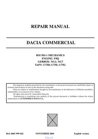 REPAIR MANUAL
DACIA COMMERCIAL
RM 503-1 MECHANICS
ENGINE: F8Q
GERBOX: NG1; NG7
TAPV: U75D; U75E; U75G
Ref: 6001 999 462 NOVEMBER 2004 English version
The reparation methods prescribed by the manufacturer in the present document are established subject to
technical specifications in force at the document issuing date.
These are subject to modifications brought by the manufacturer at the fabrication of different assemblies,
subassemblies or accessories of its vehicles.
All rights reserved to SC Automobile Dacia SA.
Reproduction or translating even partially of this present document is forbidden without the written
authorisation of AUTOMOBILE DACIA S.A.
vnx.su
 