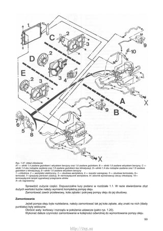 99
Rys. 1.47. Układ chłodzenia
A1 — silniki 1,4 zasilane gaźnikiem i wtryskiem benzyny oraz 1,6 zasilane gaźnikiem, B — silniki 1,6 zasilane wtryskiem benzyny, C —
silniki 1,4 obu rodzajów zasilania oraz 1,6 zasilane gaźnikiem bez klimatyzacji, D—silniki 1,4 obu rodzajów zasilania oraz 1,6 zasilane
gaźnikiem z klimatyzacją, E—silniki 1,6 zasilane wtryskiem benzyny
1 —chłodnica, 2 — wentylator elektryczny, 3 — obudowa wentylatora, 4 — rezystor szeregowy, 5 — obudowa termostatu, 6—
termostat, 7—sprężysty pierścień osadczy, 8—termowyłącznik wentylatora, 9—zbiornik wyrównawczy cieczy chłodzącej, 10—
termowyłącznik lampki sygnalizacji przegrzania silnika
X—do nagrzewnicy
Sprawdzić zużycie części. Dopuszczalne luzy podano w rozdziale 1.1. W razie stwierdzenia zbyt
dużych wartości luzów należy wymienić kompletną pompę oleju.
Zamontować zawór przelewowy, koła zębate i pokrywę pompy oleju do jej obudowy.
Zamontowanie
Jeżeli pompa oleju była rozkładana, należy zamontować tak jej koła zębate, aby znaki na nich (ślady
punktaka) byty widoczne.
Obrócić waty: korbowy i rozrządu w położenia ustawcze (patrz rys. 1.20).
Wykonać dalsze czynności zamontowania w kolejności odwrotnej do wymontowania pompy oleju.
http://vnx.su
 