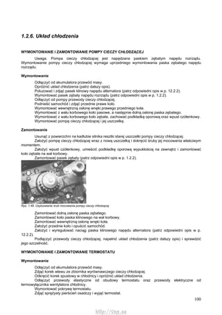 100
1.2.6. Układ chłodzenia
WYMONTOWANIE l ZAMONTOWANIE POMPY CIECZY CHŁODZĄCEJ
Uwaga. Pompa cieczy chłodzącej jest napędzana paskiem zębatym napędu rozrządu.
Wymontowanie pompy cieczy chłodzącej wymaga uprzedniego wymontowania paska zębatego napędu
rozrządu.
Wymontowanie
Odłączyć od akumulatora przewód masy.
Opróżnić układ chłodzenia (patrz dalszy opis).
Poluzować i zdjąć pasek klinowy napędu alternatora (patrz odpowiedni opis w p. 12.2.2).
Wymontować pasek zębaty napędu rozrządu (patrz odpowiedni opis w p. 1.2.2).
Odłączyć od pompy przewody cieczy chłodzącej.
Podnieść samochód i zdjąć przednie prawe koło.
Wymontować wewnętrzną osłonę wnęki prawego przedniego koła.
Wymontować z wału korbowego koło pasowe, a następnie dolną osłonę paska zębatego.
Wymontować z wału korbowego koło zębate, zachować podkładkę oporową oraz wpust czółenkowy.
Wymontować pompę cieczy chłodzącej i jej uszczelkę.
Zamontowanie
Usunąć z powierzchni na kadłubie silnika resztki starej uszczelki pompy cieczy chłodzącej.
Założyć pompę cieczy chłodzącej wraz z nową uszczelką i dokręcić śruby jej mocowania właściwym
momentem.
Założyć wpust czółenkowy, umieścić podkładkę oporową wypukłością na zewnątrz i zamontować
koło zębate na wał korbowy.
Zamontować pasek zębaty (patrz odpowiedni opis w p. 1.2.2).
Rys. 1.48. Usytuowanie śrub mocowania pompy cieczy chłodzącej
Zamontować dolną osłonę paska zębatego.
Zamontować koło paska klinowego na wał korbowy.
Zamontować wewnętrzną osłonę wnęki koła.
Założyć przednie koło i opuścić samochód.
Założyć i wyregulować naciąg paska klinowego napędu alternatora (patrz odpowiedni opis w p.
12.2.2).
Podłączyć przewody cieczy chłodzącej, napełnić układ chłodzenia (patrz dalszy opis) i sprawdzić
jego szczelność.
WYMONTOWANIE l ZAMONTOWANIE TERMOSTATU
Wymontowanie
Odłączyć od akumulatora przewód masy.
Zdjąć korek wlewu ze zbiornika wyrównawczego cieczy chłodzącej.
Odkręcić korek spustowy w chłodnicy i opróżnić układ chłodzenia.
Odłączyć przewody elastyczne od obudowy termostatu oraz przewody elektryczne od
termowyłącznika wentylatora chłodnicy.
Wymontować pokrywę termostatu.
Zdjąć sprężysty pierścień osadczy i wyjąć termostat.
http://vnx.su
 