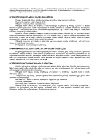 103
wyposażony w katalizator spalin 1 —kolektor wylotowy, 2 — uszczelka kolektora wylotowego, 3—przednia rura wylotowa, 4—środkowa
rura wylotowa z tłumikiem środkowym, 5—tylna rura wylotowa z tłumikiem tylnym, 6—wieszak elastyczny, 7—sonda lambda, 8—
wspornik, 9 — obejma mocowania, 10—katalizator spalin
SPRAWDZANIE SZCZELNOŚCI UKŁADU CHŁODZENIA
Uwaga. Szczelność układu chłodzenia należy sprawdzać przy nagrzanym silniku.
Uruchomić, nagrzać oraz wyłączyć silnik.
Odłączyć od akumulatora przewód masy.
Odkręcić korek wlewu ze zbiornika wyrównawczego. Czynność tę należy wykonać w dwóch
etapach: najpierw poluzować korek i doprowadzić do spadku ciśnienia w układzie chłodzenia, a następnie
wyjąć korek. Zabezpieczyć się przed poparzeniem wydobywającą się z układu parą (chwytać korek przez
szmatkę i odkręcać go bardzo powoli).
Umieścić zamiast korka końcówkę przyrządu do sprawdzania szczelności. Ręczną pompą przyrządu
zwiększyć ciśnienie w układzie chłodzenia do 140 kPa. Jeżeli w ciągu 10 sekund ciśnienie nie zmniejszy się,
oznacza to, że układ jest szczelny. Jeżeli w tym czasie nastąpi spadek ciśnienia, należy ustalić przyczynę
nieszczelności, usunąć ją i powtórnie sprawdzić szczelność.
Odkręcić końcówkę przyrządu ze zbiornika wyrównawczego układu chłodzenia i wkręcić korek
wlewu na zbiornik wyrównawczy.
Podłączyć do akumulatora przewód masy.
SPRAWDZANIE SZCZELNOŚCI KORKA WLEWU CIECZY CHŁODZĄCEJ
Na górnej powierzchni korka wlewu podana jest wartość ciśnienia, przy której zawór korka powinien
się otwierać. Należy umieścić korek wlewuw przyrządzie do sprawdzania szczelności i pompować aż do
uzyskania ciśnienia o wartości podanej na powierzchni korka. Przy tym ciśnieniu zawór korka powinien się
otworzyć i spowodować spadek ciśnienia. Jeżeli warunek ten nie jest spełniony, należy wymienić uszczelkę
zaworu, a jeżeli to nie pomoże wymienić cały korek.
OPRÓŻNIANIE l NAPEŁNIANIE UKŁADU CHŁODZENIA
Obniżyć ciśnienie w układzie chłodzenia przez zdjęcie korka wlewu ze zbiornika wyrównawczego.
Należy zachować środki ostrożności, aby nie poparzyć się parą wydobywającą się z wlewu (patrz punkt
dotyczący sprawdzania szczelności układu).
Odkręcić korek spustu cieczy chłodzącej umieszczony w chłodnicy i spuścić ciecz z układu
chłodzenia silnika.
Zakręcić korek spustowy i powoli napełnić układ odpowiednią cieczą niezamarzającą przez wlew
zbiornika wyrównawczego.
Odczekać aż z wlewu przestaną wydobywać się pęcherzyki powietrza.
Zamknąć korek wlewu.
Uruchomić silnik i sprawdzić szczelność układu chłodzenia.
Nagrzać silnik do temperatury normalnej pracy górny przewód układu chłodzenia (prowadzący z
chłodnicy do termostatu) musi być gorący i wyłączyć silnik. W razie potrzeby uzupełnić ilość cieczy
chłodzącej w zbiorniku wyrównawczym do właściwego poziomu.
http://vnx.su
 